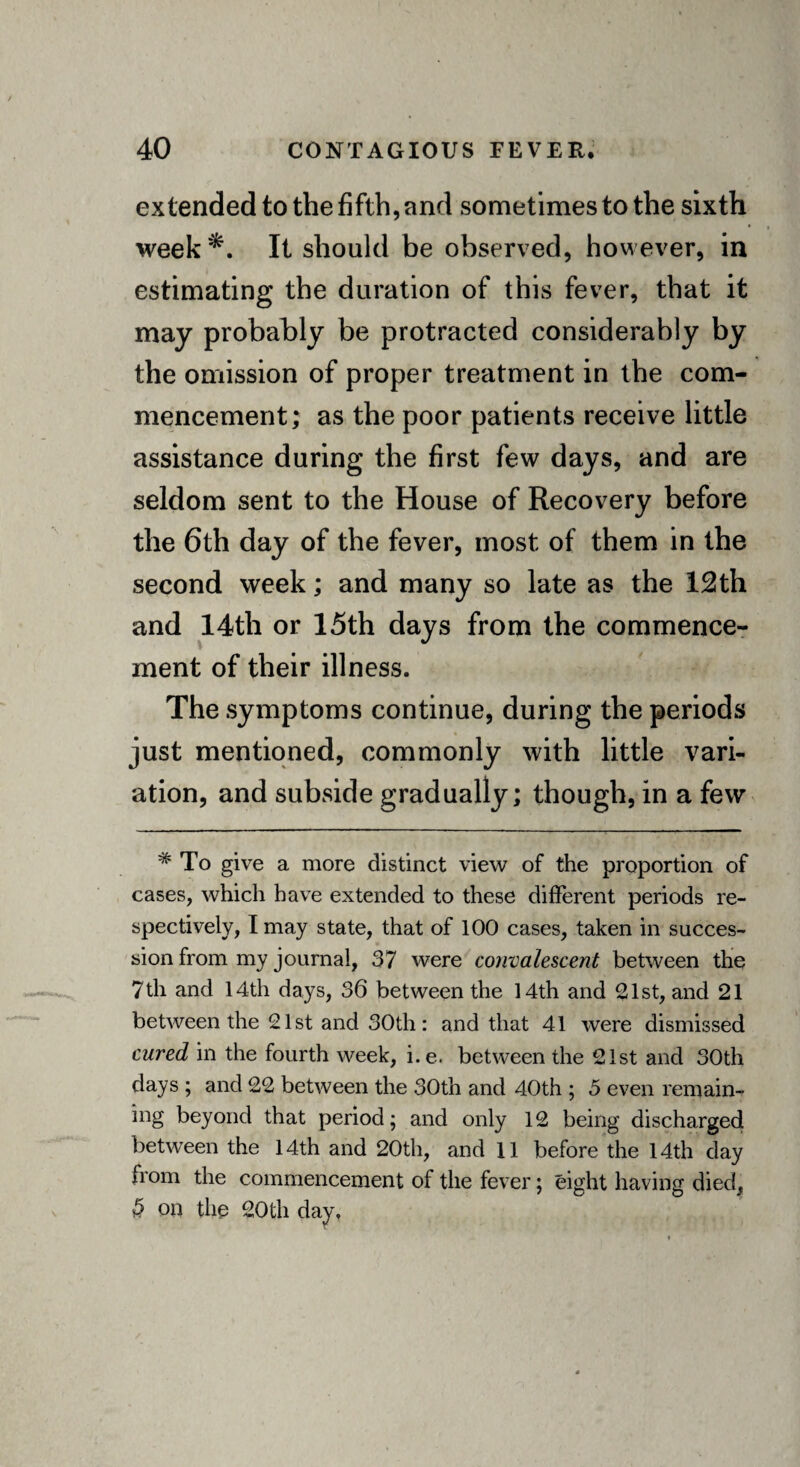 extended to the fifth, and sometimes to the sixth week*. It should be observed, however, in estimating the duration of this fever, that it may probably be protracted considerably by the omission of proper treatment in the com¬ mencement; as the poor patients receive little assistance during the first few days, and are seldom sent to the House of Recovery before the 6th day of the fever, most of them in the second week; and many so late as the 12th and 14th or 15th days from the commence¬ ment of their illness. The symptoms continue, during the periods just mentioned, commonly with little vari¬ ation, and subside gradually; though, in a few * To give a more distinct view of the proportion of cases, which have extended to these different periods re¬ spectively, I may state, that of 100 cases, taken in succes¬ sion from my journal, 37 were convalescent between the 7th and 14th days, 36 between the 14th and 21st, and 21 between the 21st and 30th: and that 41 were dismissed cured in the fourth week, i.e. between the 21st and 30th days ; and 22 between the 30th and 40th ; 5 even remain¬ ing beyond that period; and only 12 being discharged between the 14th and 20th, and 11 before the 14th day from the commencement of the fever; eight having died, 5 on the 20th day.