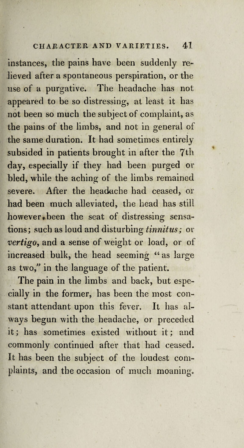 instances, the pains have been suddenly re¬ lieved after a spontaneous perspiration, or the use of a purgative. The headache has not appeared to be so distressing, at least it has not been so much the subject of complaint, as the pains of the limbs, and not in general of the same duration. It had sometimes entirely subsided in patients brought in after the 7th day, especially if they had been purged or bled, while the aching of the limbs remained severe. After the headache had ceased, or had been much alleviated, the head has still however*been the seat of distressing sensa¬ tions; such as loud and disturbing tinnitus; or vertigo, and a sense of weight or load, or of increased bulk, the head seeming “ as large as two, in the language of the patient. The pain in the limbs and back, but espe¬ cially in the former, has been the most con¬ stant attendant upon this fever. It has al¬ ways begun with the headache, or preceded it; has sometimes existed without it; and commonly continued after that had ceased. It has been the subject of the loudest com¬ plaints, and the occasion of much moaning.