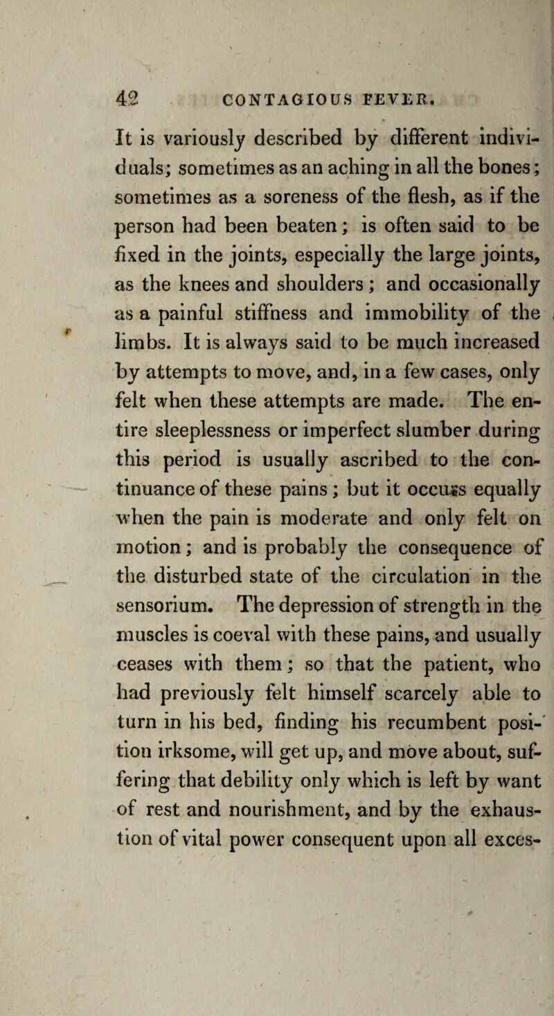 It is variously described by different indivi¬ duals; sometimes as an aching in all the bones; sometimes as a soreness of the flesh, as if the person had been beaten; is often said to be fixed in the joints, especially the large joints, as the knees and shoulders ; and occasionally as a painful stiffness and immobility of the limbs. It is always said to be much increased by attempts to move, and, in a few cases, only felt when these attempts are made. The en¬ tire sleeplessness or imperfect slumber during this period is usually ascribed to the con¬ tinuance of these pains; but it occurs equally when the pain is moderate and only felt on motion; and is probably the consequence of the disturbed state of the circulation in the sensorium. The depression of strength in the muscles is coeval with these pains, and usually ceases with them; so that the patient, who had previously felt himself scarcely able to turn in his bed, finding his recumbent posi¬ tion irksome, will get up, and move about, suf¬ fering that debility only which is left by want of rest and nourishment, and by the exhaus¬ tion of vital power consequent upon all exces-
