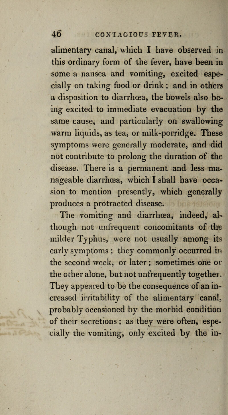 alimentary canal, which I have observed in this ordinary form of the fever, have been in some a nausea and vomiting, excited espe¬ cially on taking food or drink; and in others a disposition to diarrhoea, the bowels also be¬ ing excited to immediate evacuation by the same cause, and particularly on swallowing warm liquids, as tea, or milk-porridge. These symptoms were generally moderate, and did not contribute to prolong the duration of the disease. There is a permanent and less ma¬ nageable diarrhoea, which I shall have occa¬ sion to mention presently, which generally produces a protracted disease. The vomiting and diarrhoea, indeed, al¬ though not unfrequent concomitants of the milder Typhus, were not usually among its early symptoms; they commonly occurred in the second week, or later; sometimes one or the other alone, but not unfrequently together. They appeared to be the consequence of an in¬ creased irritability of the alimentary canal, probably occasioned by the morbid condition of their secretions ; as they were often, espe¬ cially the vomiting, only excited by the in-