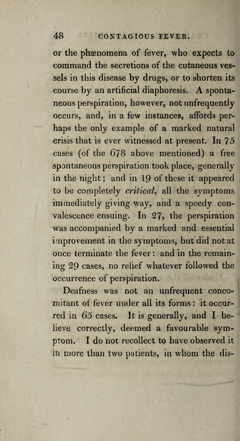 or the phenomena of fever, who expects to command the secretions of the cutaneous ves¬ sels in this disease by drugs, or to shorten its course by an artificial diaphoresis. A sponta¬ neous perspiration, however, not nnfrequently occurs, and, in a few instances, affords per¬ haps the only example of a marked natural crisis that is ever witnessed at present. In 75 cases (of the 678 above mentioned) a free spontaneous perspiration took place, generally in the night; and in 19 of these it appeared to be completely critical, all the symptoms immediately giving way, and a speedy con¬ valescence ensuing. In 27, the perspiration was accompanied by a marked and essential improvement in the symptoms, but did not at once terminate the fever: and in the remain¬ ing 29 cases, no relief whatever followed the occurrence of perspiration. Deafness was not an unfrequent conco¬ mitant of fever under all its forms : it occur¬ red in 65 cases. It is generally, and I be¬ lieve correctly, deemed a favourable sym¬ ptom. ' I do not recollect to have observed it in more than two patients, in whom the dis-