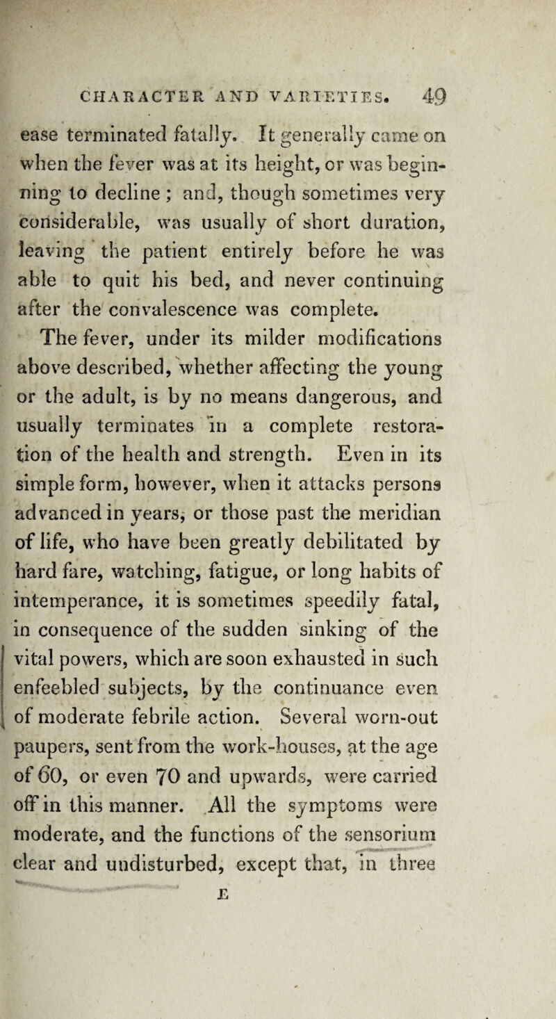 ease terminated fatally. It generally came on when the fever was at its height, or was begin¬ ning to decline ; and, though sometimes very considerable, was usually of short duration, leaving the patient entirely before he was able to quit his bed, and never continuing after the convalescence was complete. The fever, under its milder modifications above described, whether affecting the young or the adult, is by no means dangerous, and usually terminates in a complete restora¬ tion of the health and strength. Even in its simple form, however, when it attacks persons advanced in years* or those past the meridian of life, who have been greatly debilitated by hard fare, watching, fatigue, or long habits of intemperance, it is sometimes speedily fatal, in consequence of the sudden sinking of the vital powers, which are soon exhausted in such enfeebled subjects, by the continuance even of moderate febrile action. Several worn-out paupers, sent from the work-houses, at the age of 60, or even 70 and upwards, were carried off in this manner. All the symptoms were moderate, and the functions of the sensorium clear and undisturbed, except that, in three E