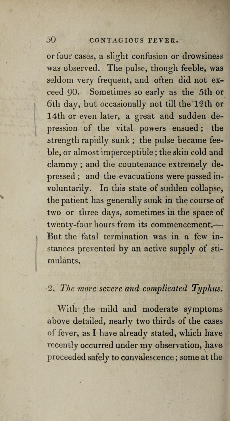 or four cases, a slight confusion or drowsiness was observed. The pulse, though feeble, was seldom very frequent, and often did not ex¬ ceed 90. Sometimes so early as the 5th or 6th day, but occasionally not till the 12th or 14th or even later, a great and sudden de¬ pression of the vital powers ensued; the strength rapidly sunk ; the pulse became fee¬ ble, or almost imperceptible; the skin cold and clammy ; and the countenance extremely de¬ pressed ; and the evacuations were passed in¬ voluntarily. In this state of sudden collapse, the patient has generally sunk in the course of two or three days, sometimes in the space of twenty-four hours from its commencement.— 1 But the fatal termination was in a few in¬ stances prevented by an active supply of sti¬ mulants. 4b The more severe and complicated Typhus. W f. With the mild and moderate symptoms above detailed, nearlv two thirds of the cases of fever, as I have already stated, which have recently occurred under my observation, have proceeded safely to convalescence; some at the