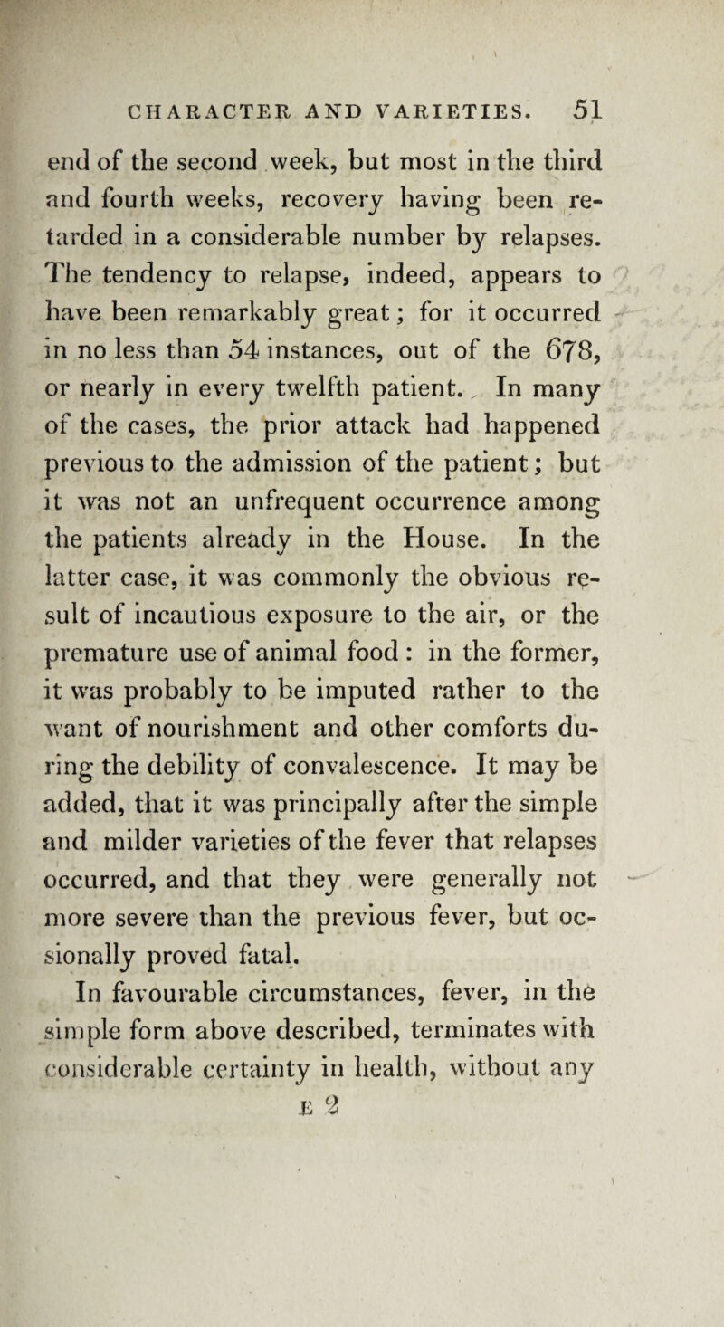 * i end of the second week, but most in the third and fourth weeks, recovery having been re¬ tarded in a considerable number by relapses. The tendency to relapse, indeed, appears to have been remarkably great; for it occurred in no less than 54 instances, out of the 678, or nearly in every twelfth patient. ^ In many of the cases, the prior attack had happened previous to the admission of the patient; but it was not an unfrequent occurrence among the patients already in the House. In the latter case, it was commonly the obvious re¬ sult of incautious exposure to the air, or the premature use of animal food : in the former, it was probably to be imputed rather to the want of nourishment and other comforts du¬ ring the debility of convalescence. It may be added, that it was principally after the simple and milder varieties of the fever that relapses occurred, and that they were generally not more severe than the previous fever, but oc- sionally proved fatal. In favourable circumstances, fever, in the simple form above described, terminates with considerable certainty in health, without any E cl