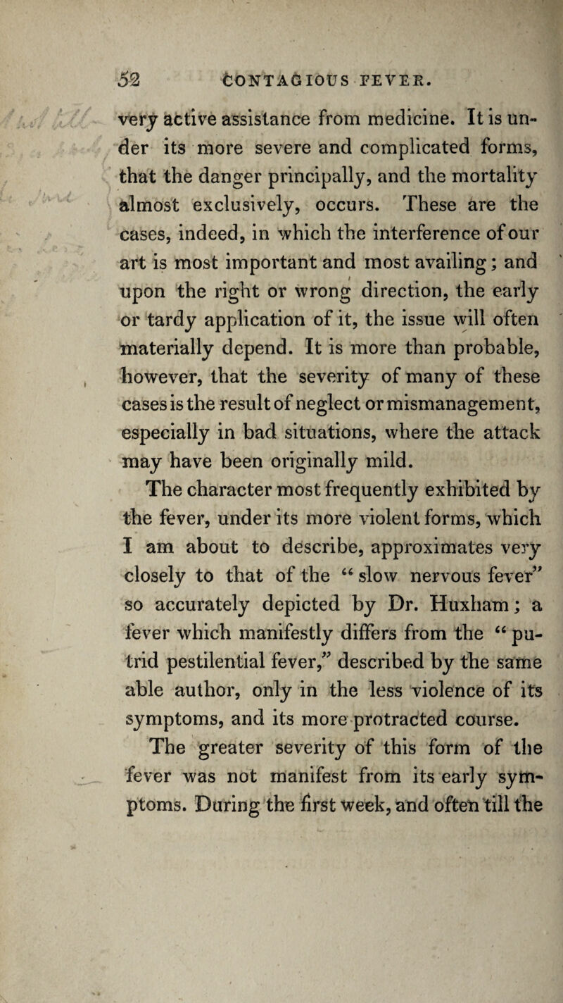 very active assistance from medicine. It is un¬ der its more severe and complicated forms, that the danger principally, and the mortality almost exclusively, occurs. These are the cases, indeed, in which the interference of our art is most important and most availing; and upon the right or wrong direction, the early or tardy application of it, the issue will often materially depend. It is more than probable, however, that the severity of many of these cases is the result of neglect or mismanagement, especially in bad situations, where the attack may have been originally mild. The character most frequently exhibited by the fever, under its more violent forms, which I am about to describe, approximates very closely to that of the “ slow nervous fever” so accurately depicted by Dr. Huxham; a lever which manifestly differs from the “ pu¬ trid pestilential fever/' described by the same able author, only in the less violence of its symptoms, and its more protracted course. The greater severity of this form of the fever was not manifest from its early sym¬ ptoms. During the first week, and often till the