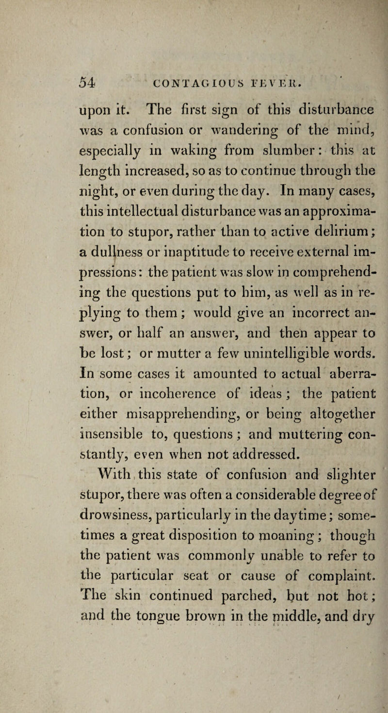 upon it. The first sign of this disturbance was a confusion or wandering of the mind, especially in waking from slumber: this at length increased, so as to continue through the night, or even during the day. In many cases, this intellectual disturbance was an approxima¬ tion to stupor, rather than to active delirium; a dullness or inaptitude to receive external im¬ pressions: the patient was slow in comprehend¬ ing the questions put to him, as well as in re¬ plying to them; would give an incorrect an¬ swer, or half an answer, and then appear to be lost; or mutter a few unintelligible words. In some cases it amounted to actual aberra¬ tion, or incoherence of ideas ; the patient either misapprehending, or being altogether insensible to, questions; and muttering con¬ stantly, even when not addressed. With this state of confusion and slighter stupor, there was often a considerable degree of drowsiness, particularly in the daytime; some¬ times a great disposition to moaning ; though the patient was commonly unable to refer to the particular seat or cause of complaint. The skin continued parched, but not hot; and the tongue brown in the middle, and dry /