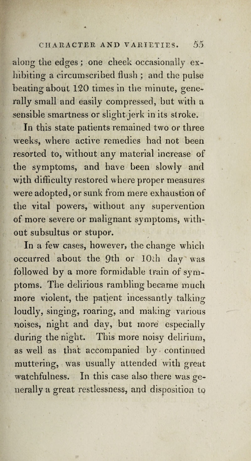 along the edges; one cheek occasionally ex¬ hibiting a circumscribed flush ; and the pulse beating about 120 times in the minute, gene¬ rally small and easily compressed, but with a sensible smartness or slight jerk in its stroke. In this state patients remained two or three weeks, where active remedies had not been resorted to, without any material increase of /* the symptoms, and have been slowly and with difficulty restored where proper measures were adopted, or sunk from mere exhaustion of the vital powers, without any supervention of more severe or malignant symptoms, with¬ out subsultus or stupor. In a few cases, however, the change which occurred about the 9th or 10th day was followed by a more formidable train of sym¬ ptoms. The delirious rambling became much more violent, the patient incessantly talking loudly, singing, roaring, and making various noises, night and day, but more especially during the night. This more noisy delirium, as well as that accompanied by-continued muttering, was usually attended with great watchfulness. In this case also there was ge- i nerally a great restlessness, and disposition to