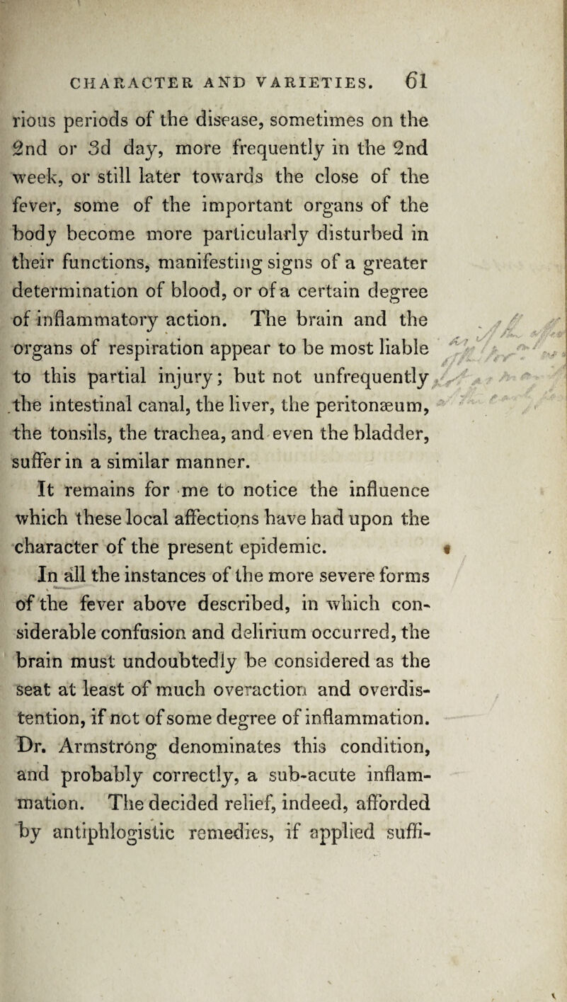 . * t rious periods of the disease, sometimes on the 2nd or 3d day, more frequently in the 2nd week, or still later towards the close of the fever, some of the important organs of the body become more particularly disturbed in their functions, manifesting signs of a greater determination of blood, or of a certain degree of inflammatory action. The brain and the r • * ''-'x organs of respiration appear to be most liable to this partial injury; but not unfrequently the intestinal canal, the liver, the peritonaeum, the tonsils, the trachea, and even the bladder, suffer in a similar manner. It remains for me to notice the influence which these local affections have had upon the character of the present epidemic. < In all the instances of the more severe forms of the fever above described, in which con¬ siderable confusion and delirium occurred, the brain must undoubtedly be considered as the seat at least of much overaction and overdis¬ tention, if net of some degree of inflammation. Dr. Armstrong denominates this condition, and probably correctly, a sub-acute inflam¬ mation. The decided relief, indeed, afforded by antiphlogistic remedies, if applied sufli-