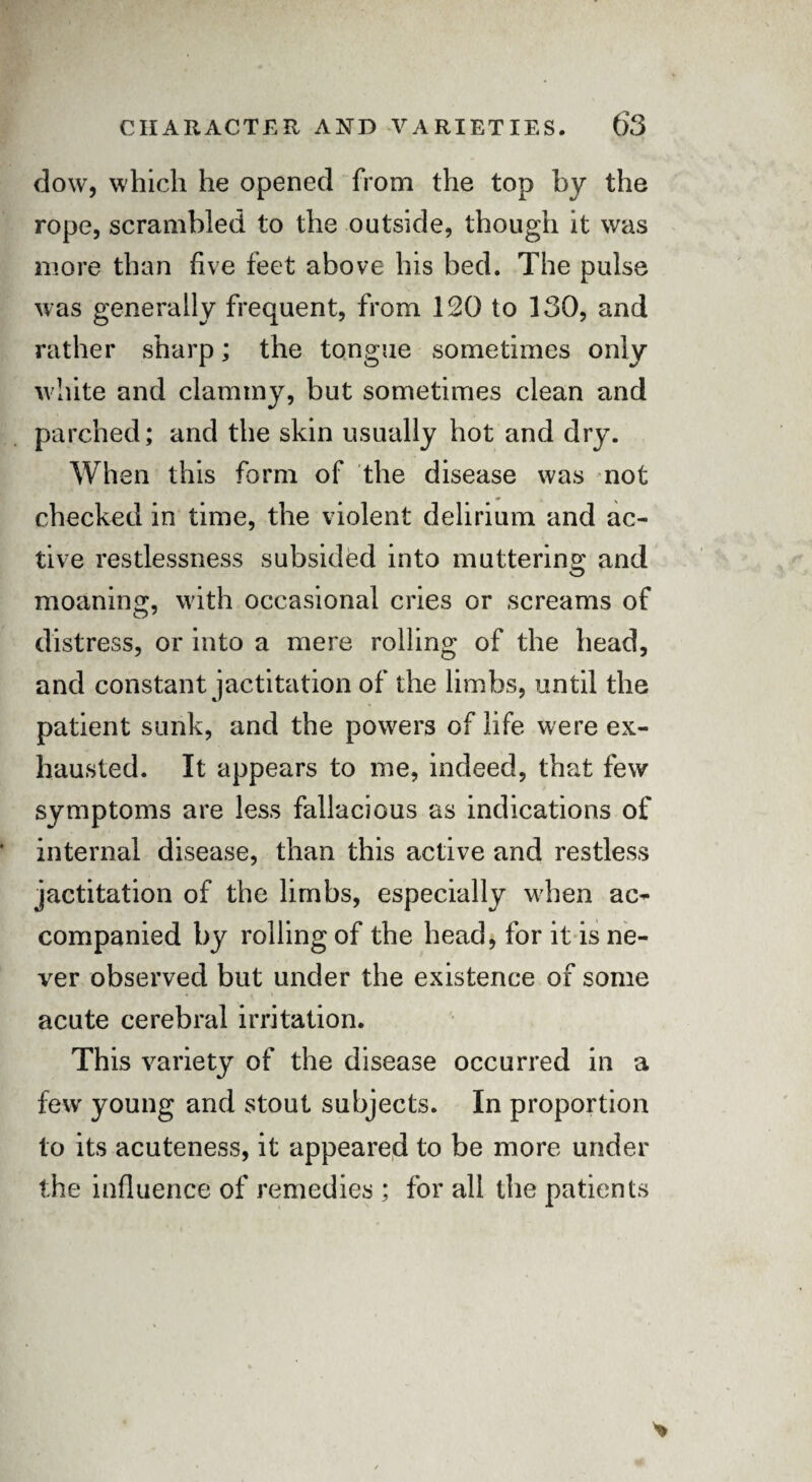 dow, which he opened from the top by the rope, scrambled to the outside, though it was more than five feet above his bed. The pulse was generally frequent, from 120 to 130, and rather sharp; the tongue sometimes only white and clammy, but sometimes clean and parched; and the skin usually hot and dry. When this form of the disease was not checked in time, the violent delirium and ac¬ tive restlessness subsided into muttering and moaning, with occasional cries or screams of distress, or into a mere rolling of the head, and constant jactitation of the limbs, until the patient sunk, and the powers of life were ex¬ hausted. It appears to me, indeed, that few symptoms are less fallacious as indications of internal disease, than this active and restless jactitation of the limbs, especially when ac¬ companied by rolling of the head, for it is ne¬ ver observed but under the existence of some acute cerebral irritation. This variety of the disease occurred in a few young and stout subjects. In proportion to its acuteness, it appeared to be more under the influence of remedies ; for all the patients