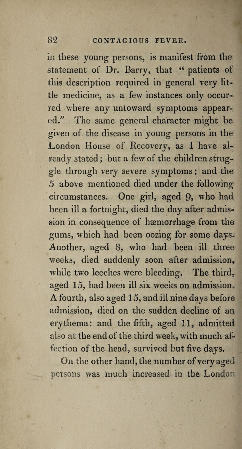 in these young persons, is manifest from the statement of Dr. Barry, that “ patients of this description required in general very lit¬ tle medicine, as a few instances only occur¬ red where any untoward symptoms appear¬ ed/' The same general character might be given of the disease in young persons in the 9 London House of Recovery, as I have al¬ ready stated; but a few of the children strug¬ gle through very severe symptoms; and the 5 above mentioned died under the following circumstances. One girl, aged 9> who had been ill a fortnight, died the day after admis¬ sion in consequence of haemorrhage from the gums, which had been oozing for some days. Another, aged 8, who had been ill three weeks, died suddenly soon after admission, while two leeches were bleeding. The third, aged 15, had been ill six weeks on admission. A fourth, also aged 15, and ill nine days before admission, died on the sudden decline of an erythema: and the fifth, aged 11, admitted also at the end of the third week, with much af¬ fection of the head, survived but five days. On the other hand, the number of very aged persons was much increased in the London