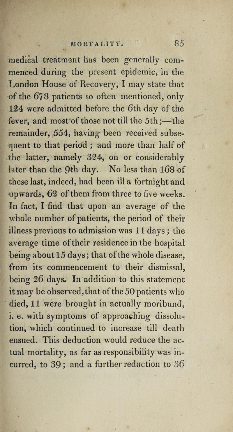 medical treatment has been generally com¬ menced during the present epidemic, in the London House of Recovery, I may state that of the 678 patients so often mentioned, only 124 were admitted before the 6th day of the %/ fever, and most of those not till the 5th;—the remainder, 554, having been received subse¬ quent to that period ; and more than half of the latter, namely 324, on or considerably later than the 9*h day. No less than 168 of these last, indeed, had been ill a fortnight and upwards, 62 of them from three to five weeks. In fact, I find that upon an average of the whole number of patients, the period of their illness previous to admission was 11 days; the average time of their residence in the hospital being about 15 days; that of the whole disease, from its commencement to their dismissal, being 26 days. In addition to this statement it may be observed, that of the 50 patients who died, 11 were brought in actually moribund, i. e. with symptoms of approaching dissolu¬ tion, which continued to increase till deatli ensued. This deduction would reduce the ac¬ tual mortality, as far as responsibility was in¬ curred, to 39; and a further reduction to 36