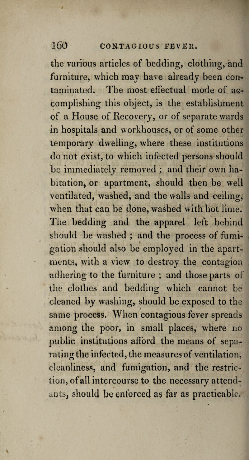 the various articles of bedding, clothing, and furniture, which may have already been con¬ taminated* The most effectual mode of ac¬ complishing this object, is the establishment of a House of Recovery, or of separate wards in hospitals and workhouses, or of some other temporary dwelling, where these institutions do not exist, to which infected persons should be immediately removed ; and their own ha¬ bitation, or apartment, should then be well ventilated, washed, and the walls and ceiling, when that can be done, washed with hot lime. The bedding and the apparel left behind should be washed ; and the process of fumi¬ gation should also be employed in the apart¬ ments, with a view to destroy the contagion adhering to the furniture ; and those parts of the clothes and bedding which cannot be cleaned by washing, should be exposed to the same process. When contagious fever spreads among the poor, in small places, where no public institutions afford the means of sepa¬ rating the infected, the measures of ventilation, cleanliness, and fumigation, and the restric¬ tion, of all intercourse to the necessary attend¬ ants, should be enforced as far as practicable.