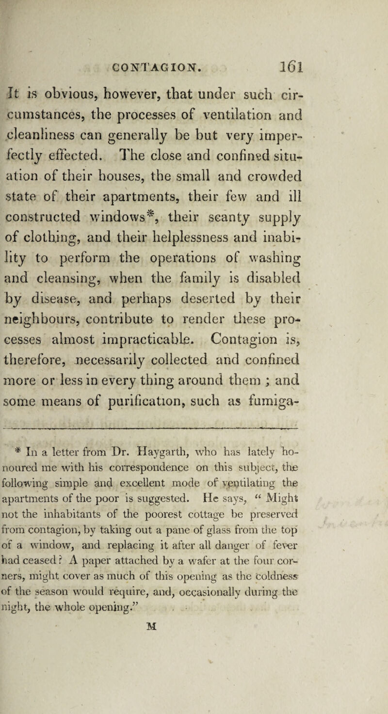 It is obvious, however, that under such cir¬ cumstances, the processes of ventilation and cleanliness can generally be but very imper¬ fectly effected. The close and confined situ¬ ation of their houses, the small and crowded state of their apartments, their few and ill constructed windows*, their scanty supply of clothing, and their helplessness and inabi¬ lity to perform the operations of washing and cleansing, when the family is disabled by d isease, and perhaps deserted by their neighbours, contribute to render these pro¬ cesses almost impracticable. Contagion is, therefore, necessarily collected and confined more or less in every thing around them ; and some means of purification, such as fumiga- # In a letter from Dr. Haygarth, who has lately ho¬ noured me with his correspondence on this subject, the following simple and excellent mode of ventilating the apartments of the poor is suggested. He says, “ Might not the inhabitants of the poorest cottage be preserved from contagion, by taking out a pane of glass from the top of a window, and replacing it after all danger of fever had ceased ? A paper attached by a wafer at the four cor¬ ners, might cover as much of this opening as the Coldness- of the season would require, and, occasionally during the night, the whole opening.” M ’