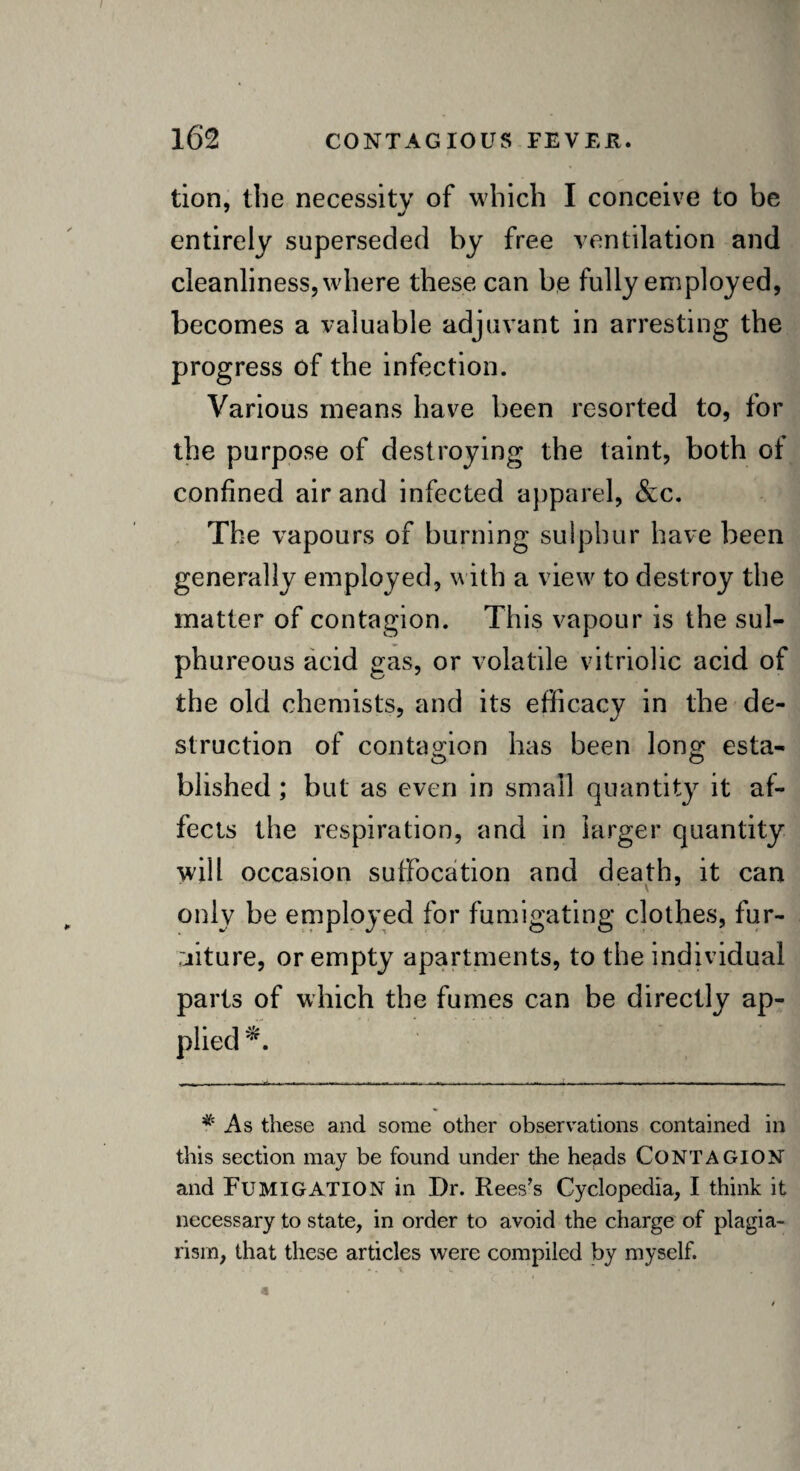 tion, the necessity of which I conceive to be entirely superseded by free ventilation and cleanliness, where these can be fully employed, becomes a valuable adjuvant in arresting the progress of the infection. Various means have been resorted to, for the purpose of destroying the taint, both of confined air and infected apparel, &c. The vapours of burning sulphur have been generally employed, with a view to destroy the matter of contagion. This vapour is the sul¬ phureous acid gas, or volatile vitriolic acid of the old chemists, and its efficacy in the de¬ struction of contagion has been long: esta¬ blished ; but as even in small quantity it af¬ fects the respiration, and in larger quantity will occasion suffocation and death, it can only be employed for fumigating clothes, fur¬ niture, or empty apartments, to the individual parts of which the fumes can be directly ap¬ plied*. * As these and some other observations contained in this section may be found under the heads CONTAGION and FUMIGATION in Dr. Rees’s Cyclopedia, I think it necessary to state, in order to avoid the charge of plagia¬ rism, that these articles were compiled by myself.