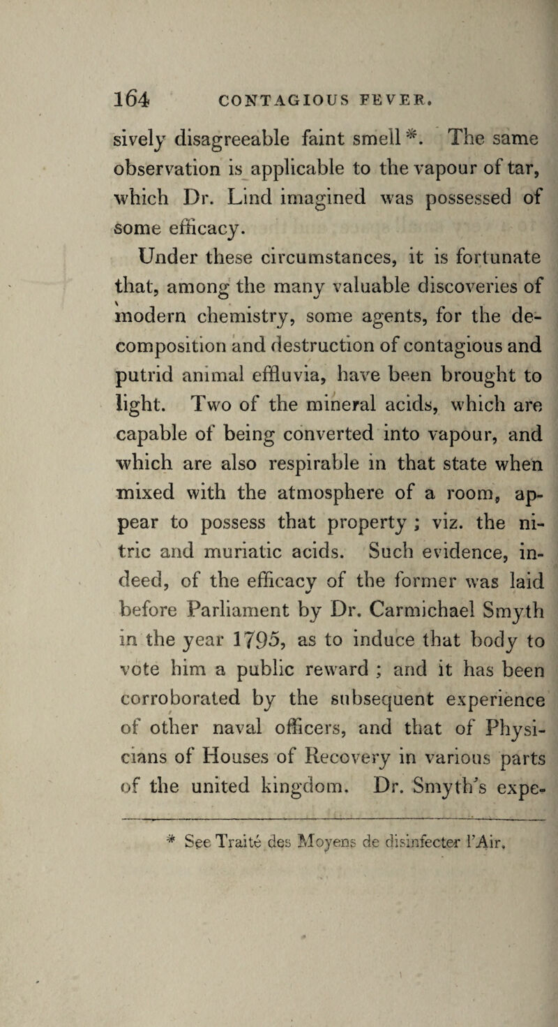 sively disagreeable faint smell The same observation is applicable to the vapour of tar, which Dr. Lind imagined was possessed of some efficacy. Under these circumstances, it is fortunate that, among the many valuable discoveries of modern chemistry, some agents, for the de¬ composition and destruction of contagious and putrid animal effluvia, have been brought to light. Two of the mineral acids, which are capable of being converted into vapour, and •which are also respirable in that state when mixed with the atmosphere of a room, ap¬ pear to possess that property ; viz. the ni¬ tric and muriatic acids. Such evidence, in¬ deed, of the efficacy of the former was laid before Parliament by Dr. Carmichael Smyth in the year 1796, as to induce that body to vote him a public reward ; and it has been corroborated by the subsequent experience of other naval officers, and that of Physi¬ cians of Houses of Recovery in various parts of the united kingdom. Dr. Smyth/s expe- * See Traite ties Moyens de di sin fee ter FAir.