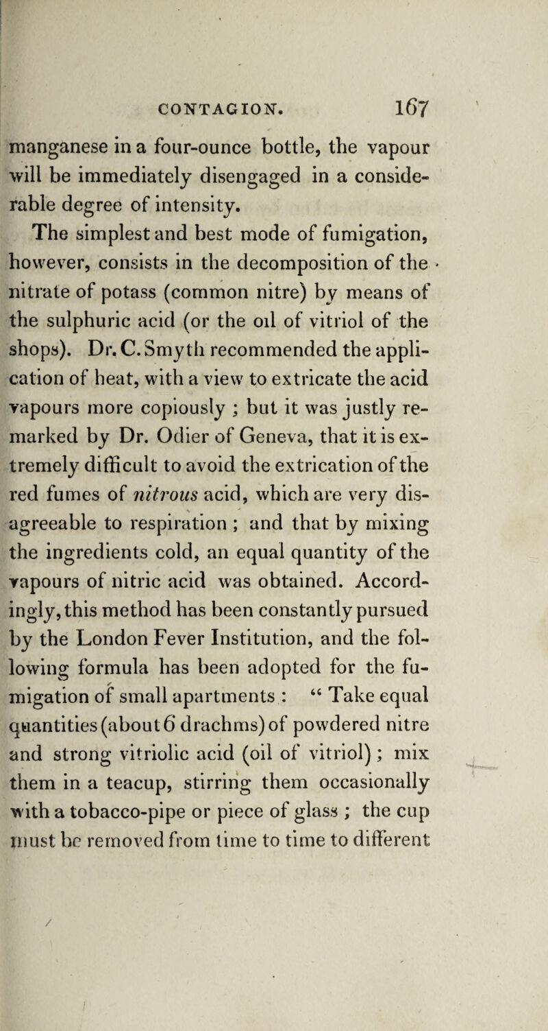 manganese in a four-ounce bottle, the vapour will be immediately disengaged in a conside¬ rable degree of intensity. The simplest and best mode of fumigation, however, consists in the decomposition of the • nitrate of potass (common nitre) by means of the sulphuric acid (or the oil of vitriol of the shops). Dr. C. Smyth recommended the appli¬ cation of heat, with a view to extricate the acid vapours more copiously ; but it was justly re¬ marked by Dr. Odier of Geneva, that it is ex¬ tremely difficult to avoid the extrication of the red fumes of nitrous acid, which are very dis- s' agreeable to respiration ; and that by mixing the ingredients cold, an equal quantity of the vapours of nitric acid was obtained. Accord¬ ingly, this method has been constantly pursued by the London Fever Institution, and the fol¬ lowing formula has been adopted for the fu¬ migation of small apartments : 44 Take equal quantities (about 6 drachms) of powdered nitre and strong vitriolic acid (oil of vitriol); mix them in a teacup, stirring them occasionally with a tobacco-pipe or piece of glass ; the cup must be removed from time to time to different /