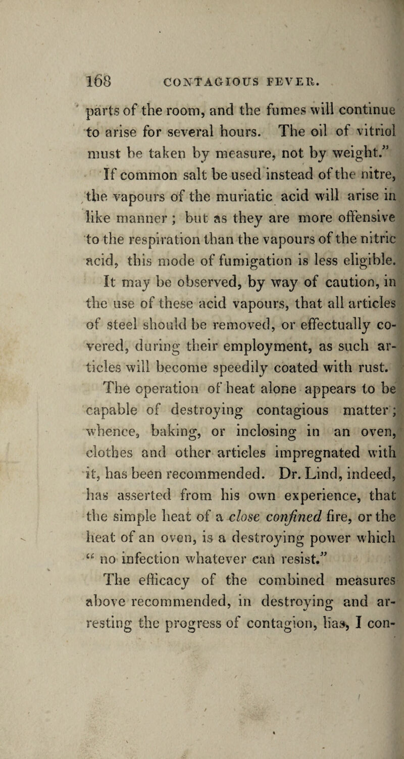 parts of the room, and the fumes will continue to arise for several hours. The oil of vitriol must he taken by measure, not by weight/' If common salt be used instead of the nitre, the vapours of the muriatic acid will arise in like manner; but as they are more offensive to the respiration than the vapours of the nitric acid, this mode of fumigation is less eligible. It may be observed, by way of caution, in the use of these acid vapours, that all articles of steel should be removed, or effectually co¬ vered, during their employment, as such ar¬ ticles will become speedily coated with rust. The operation of heat alone appears to be capable of destroying contagious matter; whence, baking, or inclosing in an oven, clothes and other articles impregnated with it, has been recommended. Dr. Lind, indeed, has asserted from his own experience, that the simple heat of a close confined fire, or the heat of an oven, is a destroying power which u no infection whatever can resist. The efficacy of the combined measures above recommended, in destroying and ar¬ resting the progress of contagion, lias, I con- I /