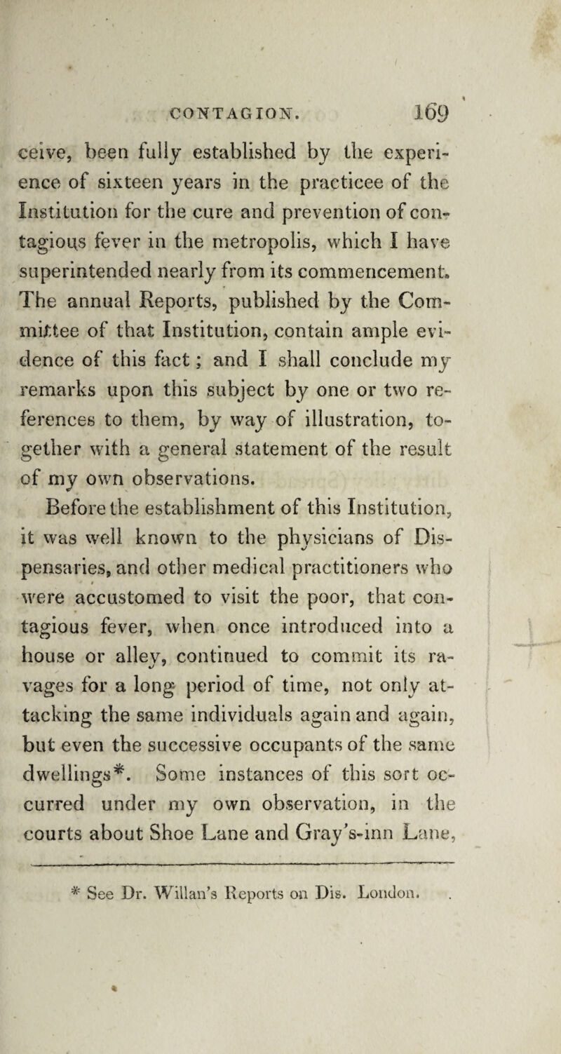 ceive, been fully established by the experi¬ ence of sixteen years in the practicee of the Institution for the cure and prevention of con¬ tagions fever in the metropolis, which I have superintended nearly from its commencement. The annual Reports, published by the Com¬ mittee of that Institution, contain ample evi¬ dence of this fact; and I shall conclude my remarks upon this subject by one or two re¬ ferences to them, by way of illustration, to¬ gether with a general statement of the result of my own observations. Before the establishment of this Institution, it was well known to the physicians of Dis¬ pensaries, and other medical practitioners who * $ were accustomed to visit the poor, that con¬ tagious fever, when once introduced into a house or alley, continued to commit its ra- vages for a long period of time, not only at¬ tacking the same individuals again and again, but even the successive occupants of the same dwellings*. Some instances of this sort oc¬ curred under my own observation, in the courts about Shoe Lane and GrayVinn Lane, # See Dr. Willan’s Reports on Dis. London.