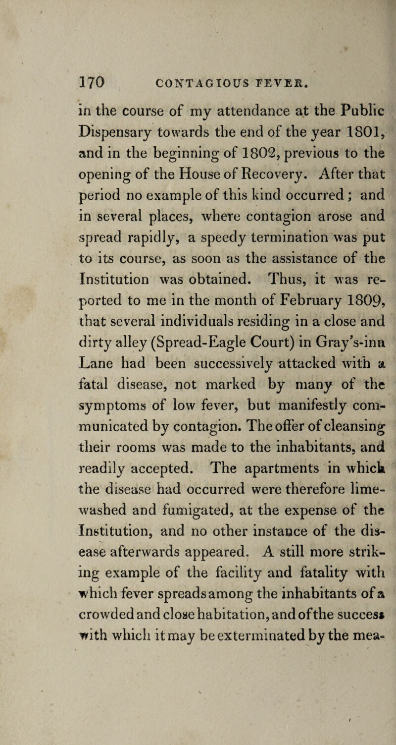 in the course of my attendance at the Public Dispensary towards the end of the year 1801, and in the beginning of 1802, previous to the t opening of the House of Recovery. After that period no example of this kind occurred ; and in several places, where contagion arose and spread rapidly, a speedy termination was put to its course, as soon as the assistance of the Institution was obtained. Thus, it was re¬ ported to me in the month of February 1809, that several individuals residing in a close and dirty alley (Spread-Eagle Court) in Gray Vina Lane had been successively attacked with a. fatal disease, not marked by many of the symptoms of low fever, but manifestly com¬ municated by contagion. The offer of cleansing their rooms was made to the inhabitants, and readily accepted. The apartments in which the disease had occurred were therefore lime- washed and fumigated, at the expense of the Institution, and no other instance of the dis- ■*» ease afterwards appeared. A still more strik¬ ing example of the facility and fatality with which fever spreads among the inhabitants of a crowded and close habitation, and of the success with which it may be exterminated by the mea-