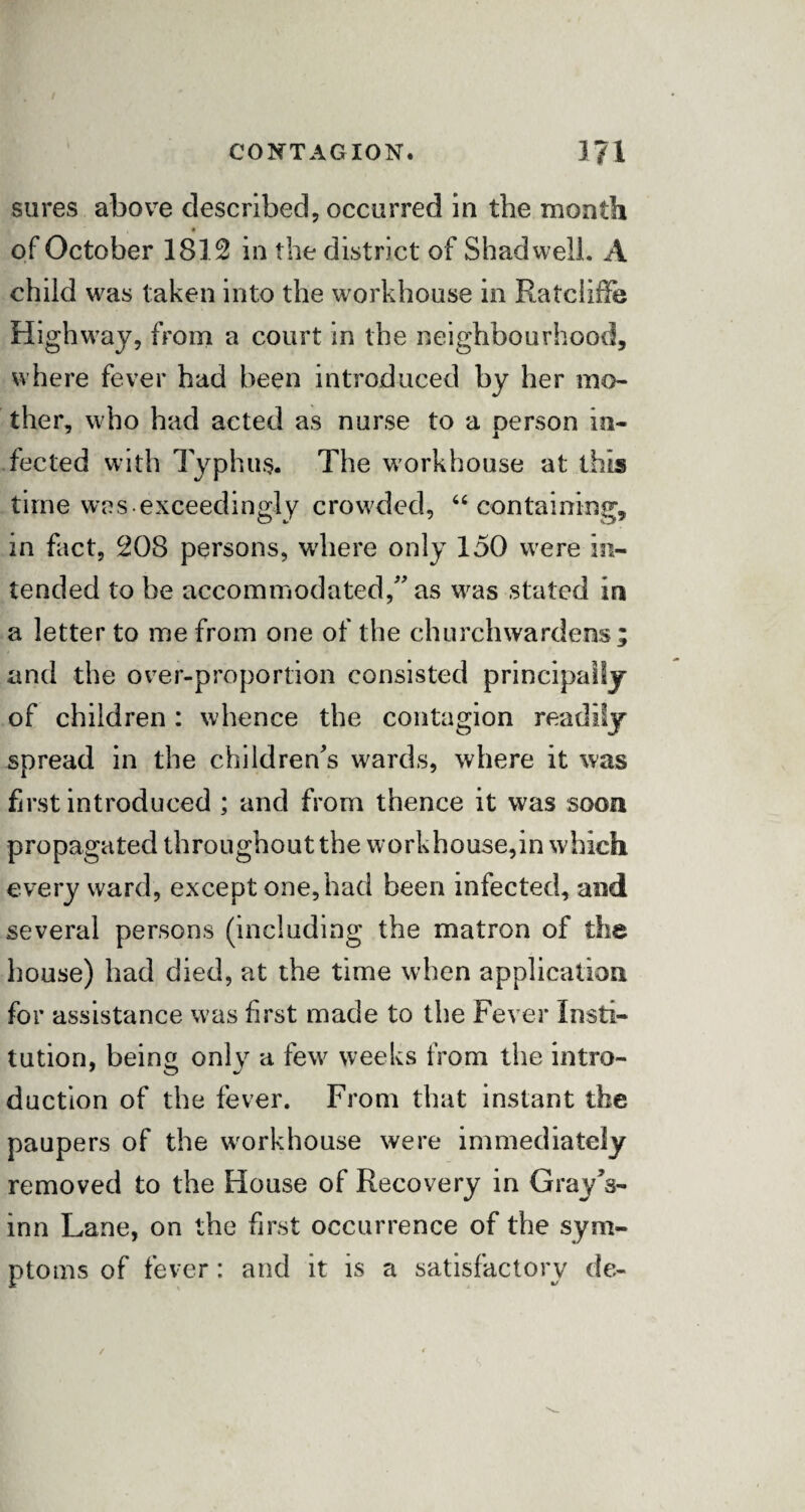 CONTAGION. 171 sures above described, occurred in the month of October 1812 in the district of Shad well. A child was taken into the workhouse in Ratciiffe Highway, from a court in the neighbourhood, where fever had been introduced by her mo¬ ther, who had acted as nurse to a oerson in- fected with Typhus. The workhouse at this time was exceedingly crowded, “ containing, in fact, 208 persons, wdiere only 150 were in¬ tended to be accommodated,” as was stated in a letter to me from one of the churchwardens; and the over-proportion consisted principally of children: whence the contagion readily spread in the children's wards, where it was first introduced ; and from thence it was soon propagated throughout the workhouse,in which every ward, except one, had been infected, and several persons (including the matron of the house) had died, at the time when application for assistance was first made to the Fever Insti¬ tution, being only a few weeks from the intro¬ duction of the fever. From that instant the paupers of the wrorkhouse were immediately removed to the House of Recovery in Gray's- inn Lane, on the first occurrence of the sym¬ ptoms of fever: and it is a satisfactory de-