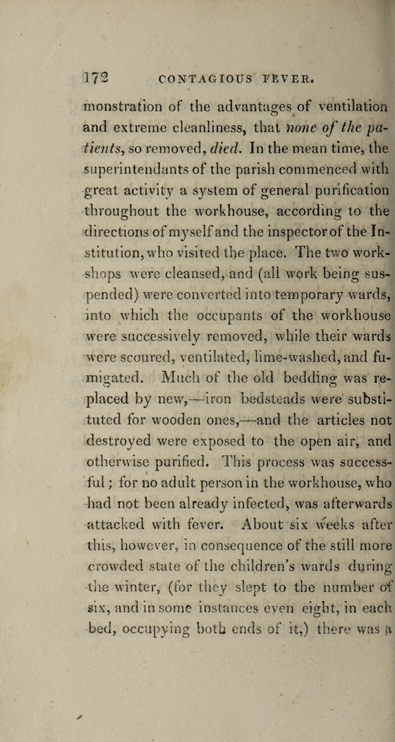 monstrafcion of the advantages of ventilation and extreme cleanliness, that none of the pa¬ tients, so removed, died. In the mean time, the superintendants of the parish commenced with great activity a system of general purification throughout the workhouse, according to the directions of myself and the inspector of the In¬ stitution, who visited the place. The two work¬ shops were cleansed, and (all work being sus¬ pended) were converted into temporary wards, into which the occupants of the workhouse were successively removed, while their wards were scoured, ventilated, lime-washed, and fu¬ migated. Much of the old bedding: was re- placed by new,--iron bedsteads were substi¬ tuted for wooden ones,—and the articles not destroyed were exposed to the open air, and otherwise purified. This process was success¬ ful ; for no adult person in the workhouse, who had not been already infected, was afterwards attacked with fever. About six weeks after this, however, in consequence of the still more crowded state of the children’s wards during the winter, (for they slept to the number of six, and in some instances even eight, in each bed, occupying both ends of it,) there was a