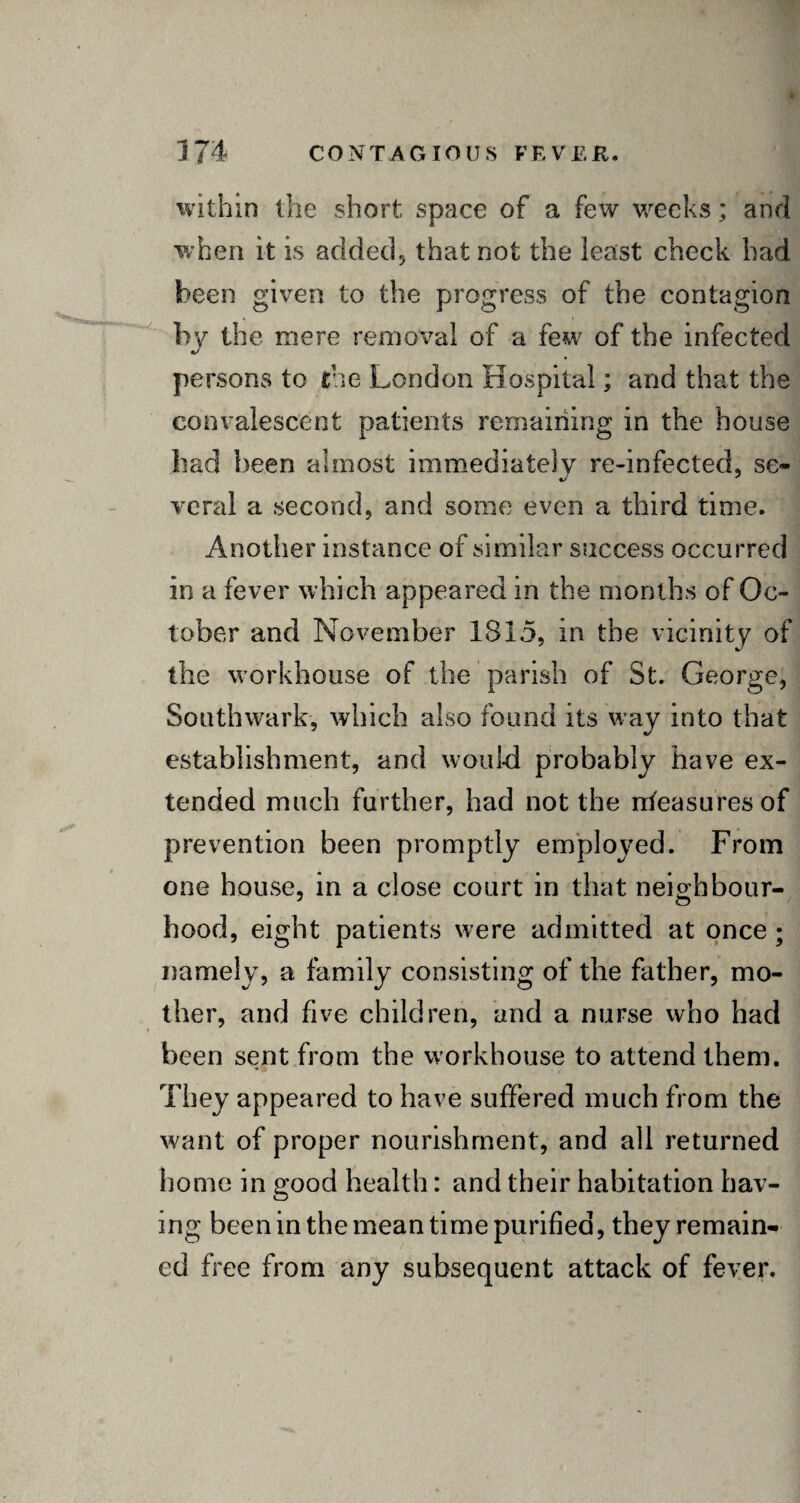 within the short space of a few weeks; and when it is added, that not the least check had been given to the progress of the contagion by the mere removal of a few of the infected persons to the London Hospital; and that the convalescent patients remaining in the house had been almost immediately re-infected, se- vcral a second, and some even a third time. Another instance of similar success occurred in a fever which appeared in the months of Oc¬ tober and November 1815, in the vicinity of the workhouse of the parish of St. George, Southwark, which also found its way into that establishment, and would probably have ex¬ tended much further, had not the nteasuresof prevention been promptly employed. From one house, in a close court in that neighbour¬ hood, eight patients were admitted at once; namely, a family consisting of the father, mo¬ ther, and five children, and a nurse who had been sent from the workhouse to attend them. They appeared to have suffered much from the want of proper nourishment, and all returned home in good health: and their habitation hav¬ ing been in the mean time purified, they remain¬ ed free from any subsequent attack of fever.