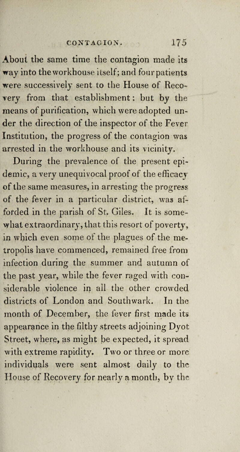 About the same time the contagion made its way into the workhouse itself; and four patients were successively sent to the House of Reco¬ very from that establishment: but by the means of purification, which were adopted un¬ der the direction of the inspector of the Fever Institution, the progress of the contagion was arrested in the workhouse and its vicinity. During the prevalence of the present epi¬ demic, a very unequivocal proof of the efficacy of the same measures, in arresting the progress of the fever in a particular district, was af¬ forded in the parish of St. Giles. It is some¬ what extraordinary, that this resort of poverty, in which even some of the plagues of the me¬ tropolis have commenced, remained free from infection during the summer and autumn of the past year, while the fever raged with con¬ siderable violence in ail the other crowded districts of London and Southwark. In the month of December, the fever first made its appearance in the filthy streets adjoining Dyot Street, where, as might be expected, it spread with extreme rapidity. Two or three or more individuals were sent almost daily to the House of Recovery for nearly a month, by the