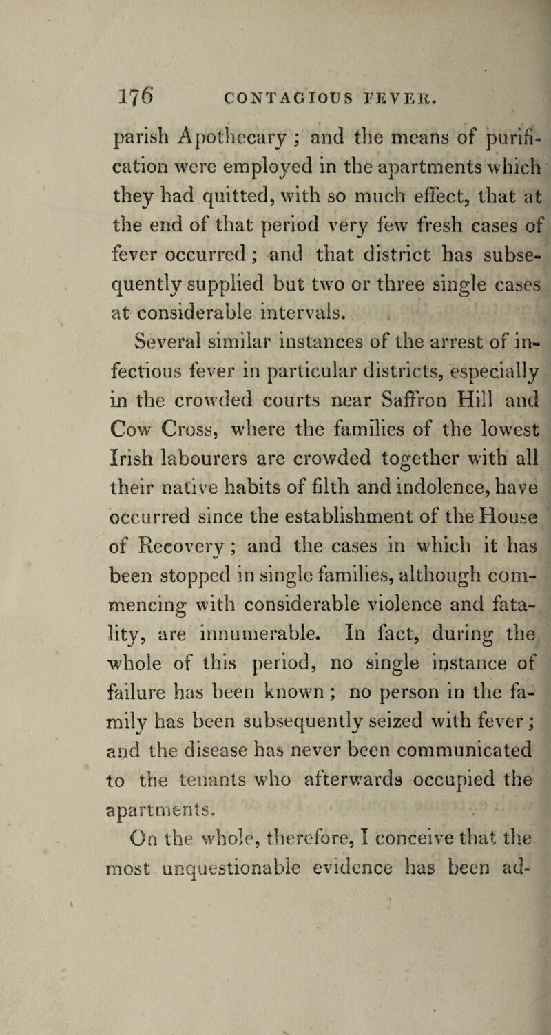 parish Apothecary ; and the means of purifi- f t cation were employed in the apartments which they had quitted, with so much effect, that at the end of that period very few fresh cases of fever occurred; and that district has subse¬ quently supplied but two or three single cases at considerable intervals. Several similar instances of the arrest of in¬ fectious fever in particular districts, especially in the crowded courts near Saffron Hill and Cow Cross, where the families of the lowest Irish labourers are crowded together with all their native habits of filth and indolence, have occurred since the establishment of the House of Recovery ; and the cases in which it has been stopped in single families, although com¬ mencing with considerable violence and fata¬ lity, are innumerable. In fact, during the whole of this period, no single instance of failure has been known ; no person in the fa¬ mily has been subsequently seized with fever; and the disease has never been communicated to the tenants who afterwards occupied the apartments. On the whole, therefore, I conceive that the most unquestionable evidence has been ad-