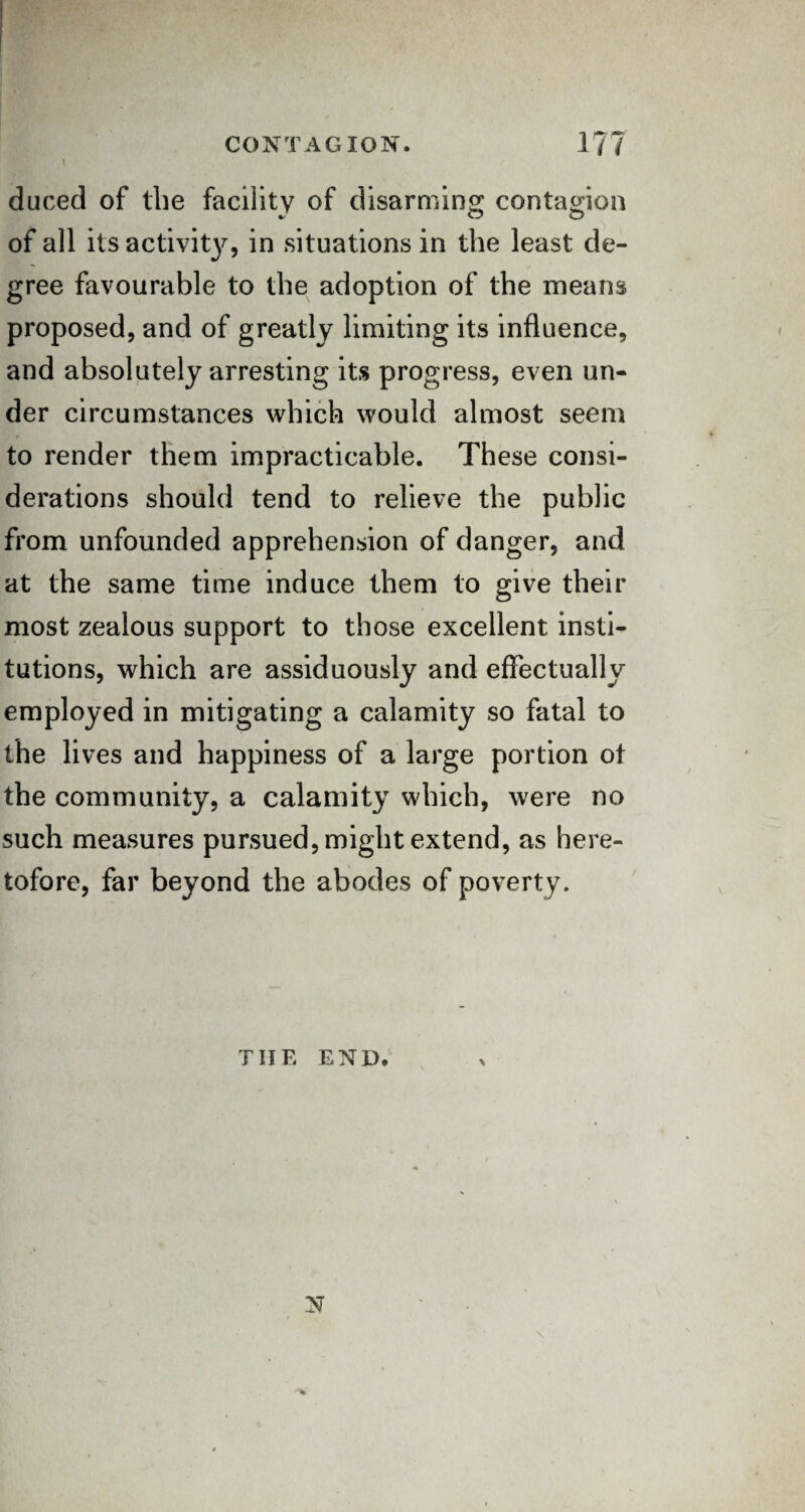 duced of the facility of disarming contagion of all its activity, in situations in the least de¬ gree favourable to the adoption of the means proposed, and of greatly limiting its influence, and absolutely arresting its progress, even un¬ der circumstances which would almost seem to render them impracticable. These consi¬ derations should tend to relieve the public from unfounded apprehension of danger, and at the same time induce them to give their most zealous support to those excellent insti¬ tutions, which are assiduously and effectually employed in mitigating a calamity so fatal to the lives and happiness of a large portion ot the community, a calamity which, were no such measures pursued, might extend, as here¬ tofore, far beyond the abodes of poverty. THE END* N \