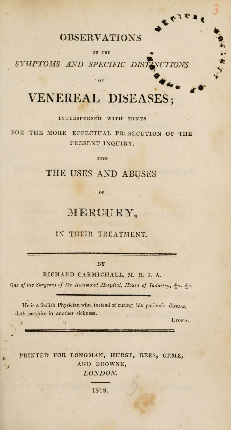 * * C OBSERVATIONS ON THK SYMPTOMS AND SPECIFIC DISTINCTIONS 3 % **• * S ' OF VENEREAL DISEASES; IN TERSPERSED WITH HINTS , FOR THE MORE EFFECTUAL PROSECUTION OF THE PRESENT INQUIRY, INTO THE USES AND ABUSES \ OF MERCU1Y, IN THEIR TREATMENT. BY RICHARD CARMICHAEL, M. R. I, A. One of the Surgeons of the Richmond Hospital, House of Industry, <%c- Ile is a foolish Physician who, instead of curing his patient's doth cast him in another sickness. f . O disease, Utopia. I PRINTED FOR LONGMAN, HURST, REES, ORME, AND BROWNE, LONDON. > * ■  ■ — 1818.