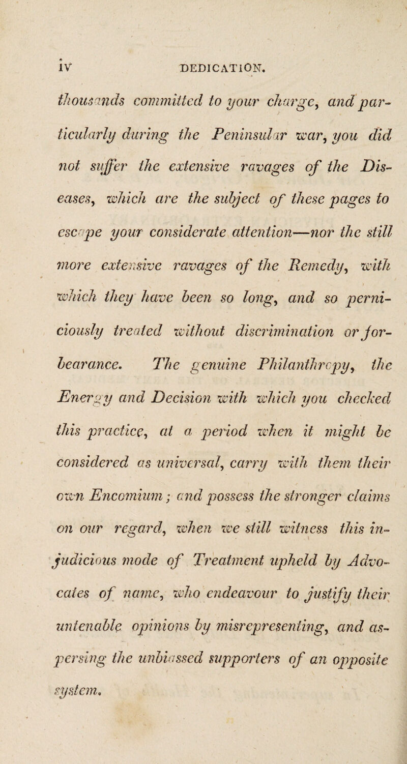 thousands committed to your charge, and par¬ ticularly during the Peninsular war, you did not suffer the extensive ravages of the Dis¬ eases, which are the subject of these pages to escape your considerate attention—nor the still more extensive ravages of the Remedy, with t which they have been so long, and so perni¬ ciously treated without discrimination orjor- bearance. The genuine Philanthropy, the Energy and Decision with which you checked this practice, at a period when it might be considered as universal, carry with them their own Encomium; and possess the stronger claims on our regard, when we still witness this in¬ judicious mode of Treatment upheld by Advo¬ cates of name, who endeavour to justify their untenable opinions by misrepresenting, and as¬ persing the unbiassed supporters of an opposite system*