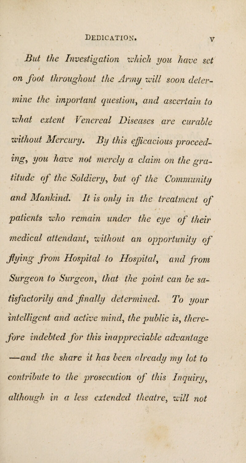 But the Investigation which you have set / 4 * on foot throughout the Army will soon deter¬ mine the important question, and ascertain to what extent Venereal Diseases are curable without Mercury. By this efficacious proceed- ing, you have not merely a claim on the gra¬ titude of the Soldiery, but of the Community and Mankind. It is only in the treatment of patients who remain under the eye of their medical attendant, without an opportunity of flying from Hospital to Hospital\ and from Surgeon to Surgeon, that the point can be sa¬ tisfactorily and finally determined. To your intelligent and active mind, the public isy there¬ fore indebted for this inappreciable advantage —and the share it has been already my lot to t i contribute to the prosecution of this Inquiry, although in a less extended theatre, will not