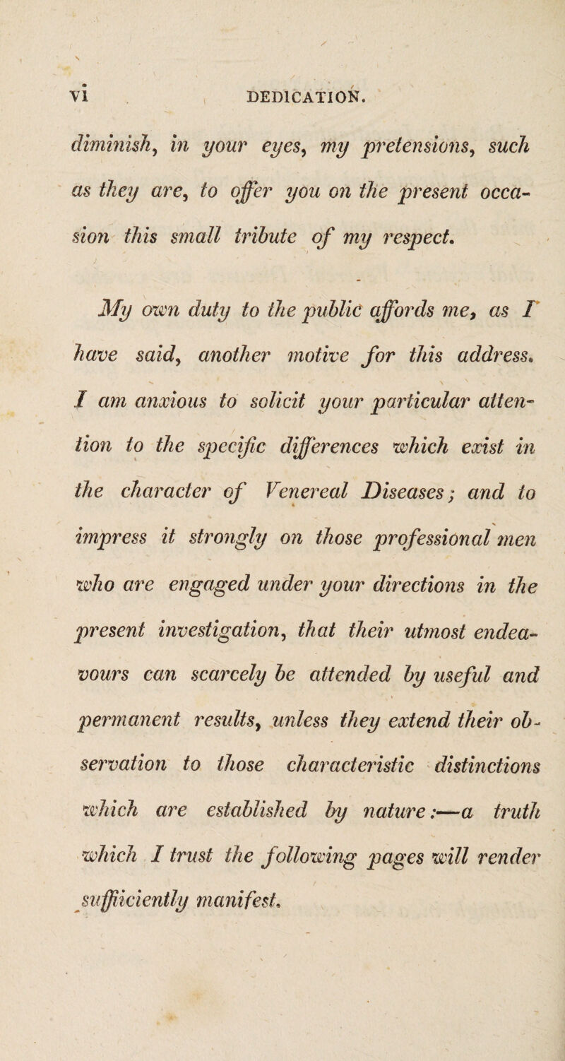 dimmish, in your eyes, my pretensions, such as they are, to offer you on the present occa¬ sion this small tribute of my respect. / My oxen duty to the public affords me, as I have said, another motive for this address. **. - \ N I am anxious to solicit your particular atten¬ tion to the specific differences which exist in the character of Venereal Diseases; and to impress it strongly on those professional men who are engaged under your directions in the present investigation, that their utmost endea¬ vours can scarcely be attended by useful and • ' V * permanent 7'esults, unless they extend their ob¬ servation to those characteristic distinctions which are established by nature:—a truth which I trust the following pages will render sufficiently manifest.