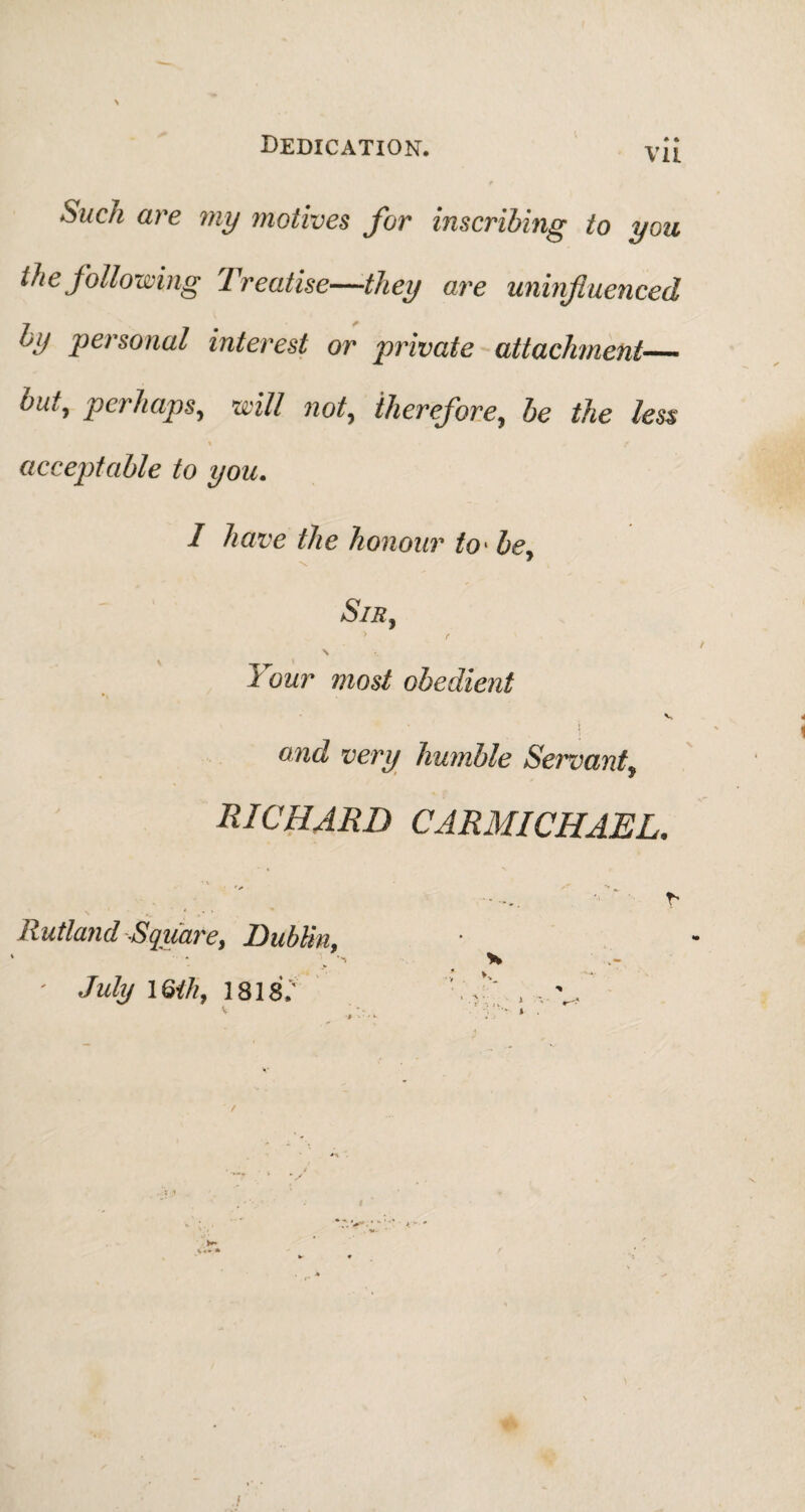 Such are my motives for inscribing to you the following Treatise—they are uninfluenced by personal interest or private attachment— bnty perhaps, will not, therefore, be the less acceptable to you. I have the honour to* be, SlR, \ Four most obedient v .' ' i and very humble Servant, RICHARD CARMICHAEL. ' f Rutland -Square, Dublin, July 16th, 1818.