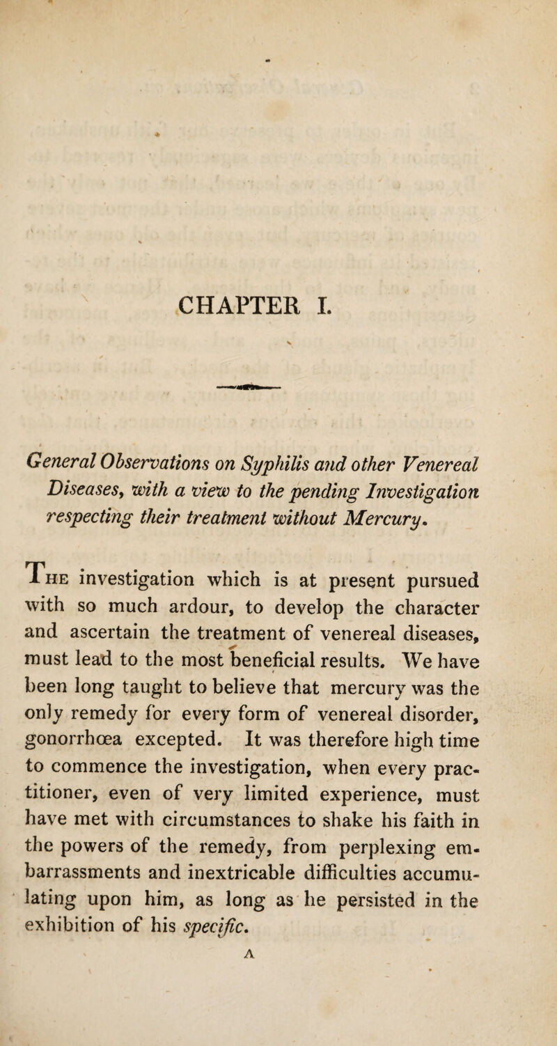 * CHAPTER I. General Observations on Syphilis and other Venereal Diseases, with a view to the pending Investigation respecting their treatment without Mercury. The investigation which is at present pursued with so much ardour, to develop the character and ascertain the treatment of venereal diseases, must lead to the most beneficial results. We have been long taught to believe that mercury was the only remedy for every form of venereal disorder, gonorrhoea excepted. It was therefore high time to commence the investigation, when every prac¬ titioner, even of very limited experience, must have met with circumstances to shake his faith in the powers of the remedy, from perplexing em¬ barrassments and inextricable difficulties accumu¬ lating upon him, as long as he persisted in the exhibition of his specific. A