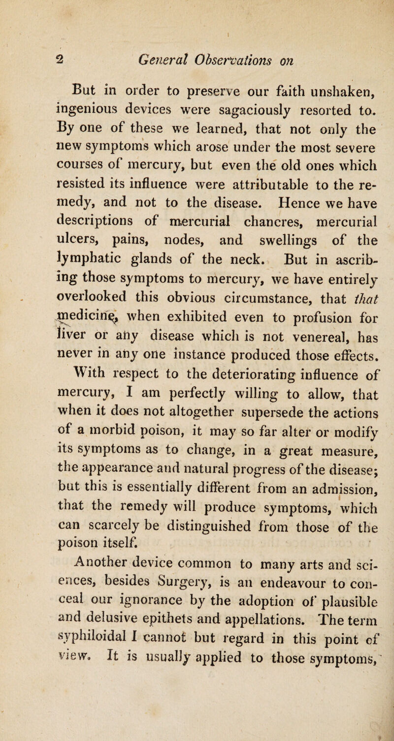 I 2 General Observations on But in order to preserve our faith unshaken, ingenious devices were sagaciously resorted to. By one of these we learned, that not only the new symptoms which arose under the most severe courses of mercury, but even the old ones which resisted its influence were attributable to the re¬ medy, and not to the disease. Hence we have descriptions of mercurial chancres, mercurial ulcers, pains, nodes, and swellings of the lymphatic glands of the neck. But in ascrib¬ ing those symptoms to mercury, we have entirely overlooked this obvious circumstance, that that mediciri^, when exhibited even to profusion for liver or any disease which is not venereal, has never in any one instance produced those effects. With respect to the deteriorating influence of mercury, I am perfectly willing to allow, that when it does not altogether supersede the actions of a morbid poison, it may so far alter or modify its symptoms as to change, in a great measure, the appearance and natural progress of the disease; but this is essentially different from an admission, that the remedy will produce symptoms, which can scarcely be distinguished from those of the poison itself. Another device common to many arts and sci¬ ences, besides Surgery, is an endeavour to con¬ ceal our ignorance by the adoption of plausible and delusive epithets and appellations. The term syphiloidal I cannot but regard in this point of view. It is usually applied to those symptoms/