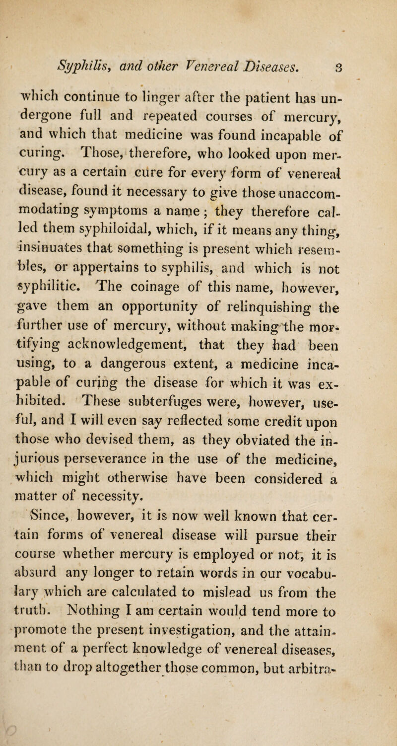 m which continue to linger after the patient has un¬ dergone full and repeated courses of mercury, and which that medicine was found incapable of curing. Those, therefore, who looked upon mer¬ cury as a certain cure for every form of venereal disease, found it necessary to give those unaccom¬ modating symptoms a name; they therefore cal¬ led them syphiloidal, which, if it means any thing, insinuates that something is present which resem¬ bles, or appertains to syphilis, and which is not syphilitic. The coinage of this name, however, gave them an opportunity of relinquishing the further use of mercury, without making the mor¬ tifying acknowledgement, that they had been using, to a dangerous extent, a medicine inca¬ pable of curing the disease for which it was ex¬ hibited. These subterfuges were, however, use¬ ful, and I will even say reflected some credit upon those who devised them, as they obviated the in¬ jurious perseverance in the use of the medicine, which might otherwise have been considered a matter of necessity. Since, however, it is now well known that cer¬ tain forms of venereal disease will pursue their course whether mercury is employed or not, it is absurd any longer to retain words in our vocabu¬ lary which are calculated to mislead us from the truth. Nothing I am certain would tend more to promote the present investigation, and the attain¬ ment of a perfect knowledge of venereal diseases, than to drop altogether those common, but arbitra-