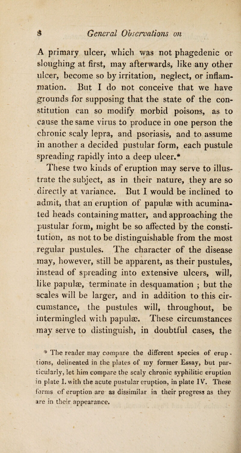 A primary ulcer, which was not phagedenic or sloughing at first, may afterwards, like any other ulcer, become so by irritation, neglect, or inflam¬ mation. But I do not conceive that we have grounds for supposing that the state of the con¬ stitution can so modify morbid poisons, as to cause the same virus to produce in one person the chronic scaly lepra, and psoriasis, and to assume in another a decided pustular form, each pustule spreading rapidly into a deep ulcer.* These two kinds of eruption may serve to illus¬ trate the subject, as in their nature, they are so directly at variance. But I would be inclined to admit, that an eruption of papulee with acumina¬ ted heads containing matter, and approaching the pustular form, might be so affected by the consti¬ tution, as not to be distinguishable from the most regular pustules. The character of the disease may, however, still be apparent, as their pustules, instead of spreading into extensive ulcers, will, like papulae, terminate in desquamation ; but the scales will be larger, and in addition to this cir¬ cumstance, the pustules will, throughout, be intermingled with papulae. These circumstances may serve to distinguish, in doubtful cases, the * The reader may compare the different species of erup. tions, delineated in the plates of my former Essay, but par¬ ticularly, let him compare the scaly chronic syphilitic eruption in plate I. with the acute pustular eruption, in plate IV. These forms of eruption are as dissimilar in their progress as they are in their appearance.