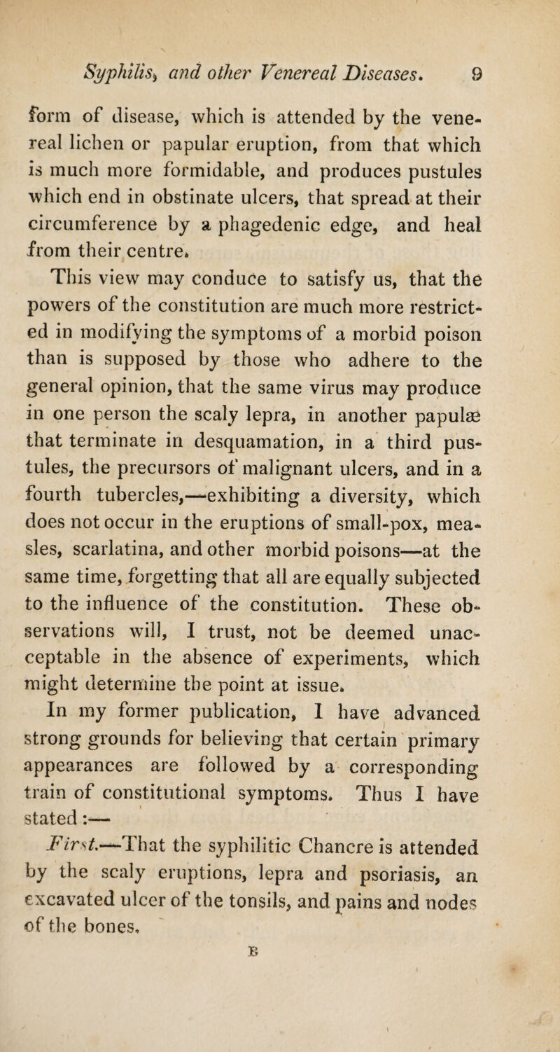 form of disease, which is attended by the vene¬ real lichen or papular eruption, from that which is much more formidable, and produces pustules which end in obstinate ulcers, that spread at their circumference by a phagedenic edge, and heal from their centre* This view may conduce to satisfy us, that the powers of the constitution are much more restrict¬ ed in modifying the symptoms of a morbid poison than is supposed by those who adhere to the general opinion, that the same virus may produce in one person the scaly lepra, in another papulae that terminate in desquamation, in a third pus¬ tules, the precursors of malignant ulcers, and in a fourth tubercles,—exhibiting a diversity, which does not occur in the eruptions of small-pox, mea¬ sles, scarlatina, and other morbid poisons—at the same time, forgetting that all are equally subjected to the influence of the constitution. These ob¬ servations will, I trust, not be deemed unac¬ ceptable in the absence of experiments, which might determine the point at issue. In my former publication, I have advanced strong grounds for believing that certain primary appearances are followed by a corresponding train of constitutional symptoms. Thus I have stated:— FirstsThat the syphilitic Chancre is attended by the scaly eruptions, lepra and psoriasis, an excavated ulcer of the tonsils, and pains and nodes of the bones. B