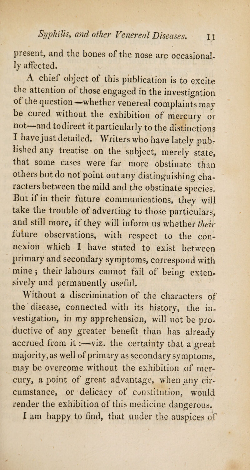 piesent, and the bones of the nose are occasional¬ ly affected. A chief object of this publication is to excite the attention of those engaged in the investigation of the question —whether venereal complaints may be cured without the exhibition of mercury or not—and todirect it particularly to the distinctions I have just detailed. Writers who have lately pub¬ lished any treatise on the subject, merely state, that some cases were far more obstinate than others but do not point out any distinguishing cha¬ racters between the mild and the obstinate species. But if in their future communications, they will take the trouble of adverting to those particulars, and still more, if they will inform us whether their future observations, with respect to the con¬ nexion which I have stated to exist between primary and secondary symptoms, correspond with mine ; their labours cannot fail of being exten¬ sively and permanently useful. Without a discrimination of the characters of the disease, connected with its history, the in¬ vestigation, in my apprehension, will not be pro¬ ductive of any greater benefit than has already accrued from it:—viz. the certainty that a great majority,as w7ell of primary as secondary symptoms, may be overcome without the exhibition of mer¬ cury, a point of great advantage, when any cir¬ cumstance, or delicacy of constitution, would render the exhibition of this medicine dangerous. I am happy to find, that under the auspices of