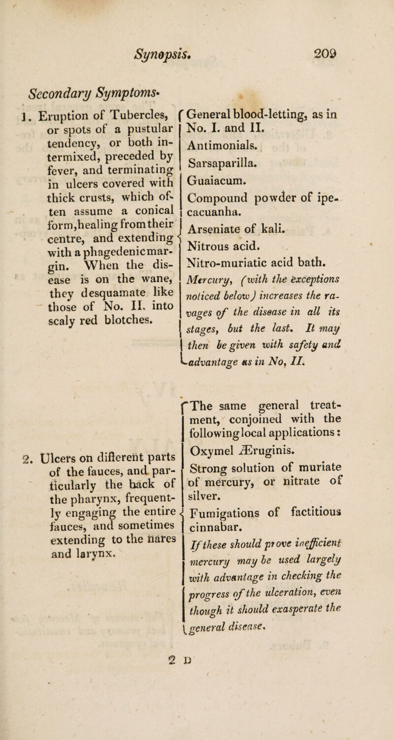 Secondary Symptoms• 1. Eruption of Tubercles, or spots of a pustular tendency, or both in¬ termixed, preceded by fever, and terminating in ulcers covered with thick crusts, which of¬ ten assume a conical r General blood-letting, as in No. I. and II. Antimonials. Sarsaparilla. Guaiacum. Compound powder of ipe¬ cacuanha. form,healing from their centre, and extending with a phagedenic mar¬ gin. When the dis¬ ease is on the wane, they desquamate like those of No. II. into scaly red blotches. Arseniate of kali. Nitrous acid. Nitro-muriatic acid bath. Mercury, f with the exceptions noticed below) increases the ra¬ vages of the disease in all its stages, but the last. It may [ then be given with safety and Ladvantage as in No, II. 2. Ulcers on different parts of the fauces, and par¬ ticularly the hack of the pharynx, frequent¬ ly engaging the entire fauces, and sometimes extending to the hares and larynx. “The same general treat¬ ment, conjoined with the following local applications: Oxymel iEruginis. Strong solution of muriate of mercury, or nitrate of silver. Fumigations of factitious cinnabar. If these should prove inefficient mercury may be used largely with advantage in checking the progress of the ulceration, even though it should exasperate the y general disease. 2 D