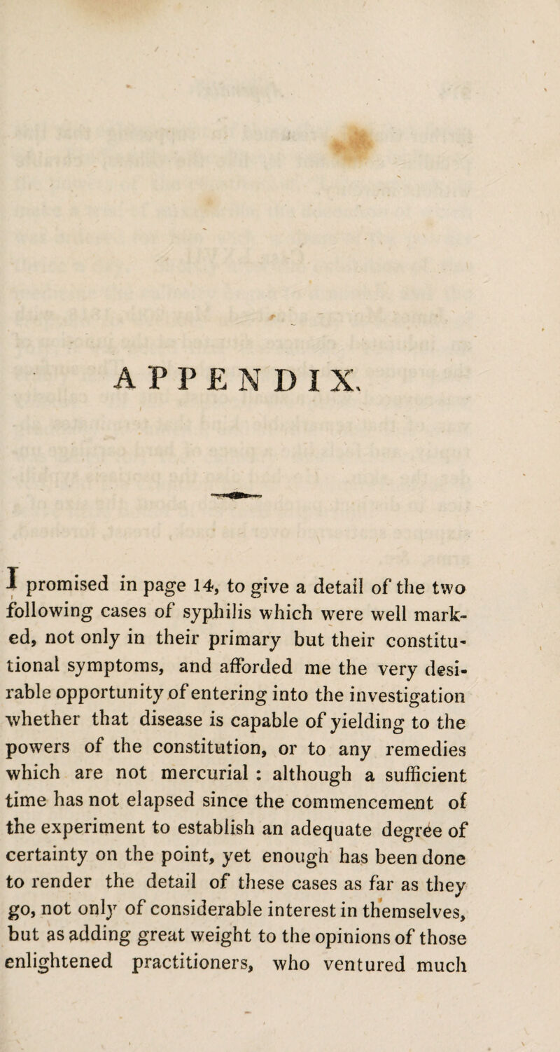 appendix. I promised in page 14, to give a detail of the two following cases of syphilis which were well mark¬ ed, not only in their primary but their constitu¬ tional symptoms, and afforded me the very desi¬ rable opportunity of entering into the investigation •whether that disease is capable of yielding to the powers of the constitution, or to any remedies which are not mercurial: although a sufficient time has not elapsed since the commencement of the experiment to establish an adequate degree of certainty on the point, yet enough has been done to render the detail of these cases as far as they go, not only of considerable interest in themselves, but as adding great weight to the opinions of those enlightened practitioners, who ventured much