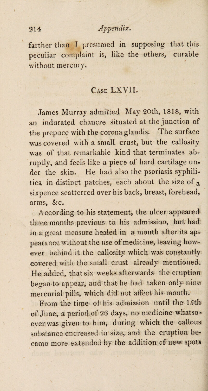 farther than I presumed in supposing that this peculiar complaint is, like the others, curable without mercury. Case LXVII. » Janies Murray admitted May 20th, 1818, with an indurated chancre situated at the junction of the prepuce with the corona glandis. The surface was covered with a small crust, but the callosity was of that remarkable kind that terminates ab¬ ruptly, and feels like a piece of hard cartilage un¬ der the skin. He had also the psoriasis syphili¬ tica in distinct patches, each about the size of a sixpence scattcrred over his back, breast, forehead, arms, &c. A ccording to his statement, the ulcer appeared three months previous to his admission, but had in a great measure healed in a month after its ap¬ pearance without the use of medicine, leaving how¬ ever behind it the callosity which was constantly covered with the small crust already mentioned. He added, that six weeks afterwards the eruption began to appear, and that he had taken only nine mercurial pills, which did not affect his mouth. From the time of his admission until the 15th of June, a period of 28 days, no medicine whatso¬ ever was given to him, during which the callous substance encreased in size, and the eruption be¬ came more extended by the addition cf new spots I • ' a