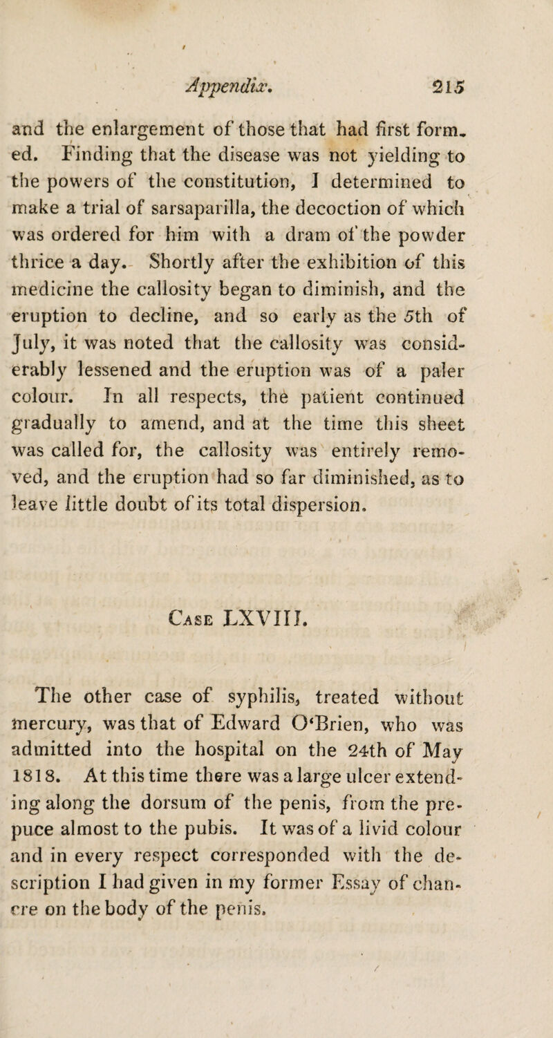 and the enlargement of those that had first form, ed. Finding that the disease was not yielding to the powers of the constitution, J determined to make a trial of sarsaparilla, the decoction of which was ordered for him with a dram of the powder thrice a day. Shortly after the exhibition of this medicine the callosity began to diminish, and the eruption to decline, and so early as the 5th of July, it was noted that the callosity was consid¬ erably lessened and the eruption was of a paler colour. In all respects, the patient continued gradually to amend, and at the time this sheet was called for, the callosity was entirely remo¬ ved, and the eruption had so far diminished, as to leave little doubt of its total dispersion. Case LXVIII. ' ' j The other case of syphilis, treated without mercury, was that of Edward 0‘Brien, who was admitted into the hospital on the 24th of May 1818. At this time there w^as a large ulcer extend¬ ing along the dorsum of the penis, from the pre¬ puce almost to the pubis. It was of a livid colour and in every respect corresponded with the de¬ scription I had given in my former Essay of chan¬ cre on the body of the penis.