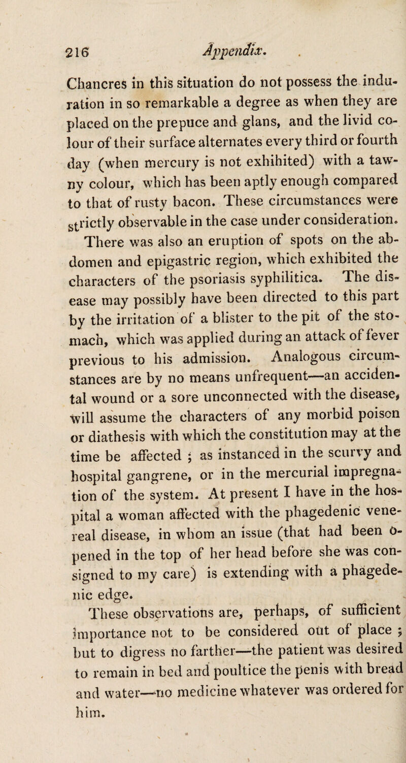 Chancres in this situation do not possess the indu¬ ration in so remarkable a degree as when they are placed on the prepuce and glans, and the livid co¬ lour of their surface alternates every third or fourth day (when mercury is not exhihited) with a taw¬ ny colour, which has been aptly enough compared to that of rustv bacon. These circumstances were strictly observable in the case under consideration. There was also an eruption of spots on the ab¬ domen and epigastric region, which exhibited the characters of the psoriasis syphilitica. The dis¬ ease may possibly have been directed to this pait by the irritation of a blister to the pit of the sto¬ mach, which was applied during an attack of fever previous to his admission. Analogous ciicum- stances are by no means unfrequent—an acciden¬ tal wound or a sore unconnected with the disease* will assume the characters of any morbid poison or diathesis with which the constitution may at the time be affected ; as instanced in the scurvy and hospital gangrene, or in the mercurial impregna¬ tion of the system. At present I have in the hos¬ pital a woman affected with the phagedenic vene¬ real disease, in whom an issue (that had been 0- pened in the top of her head before she was con¬ signed to my care) is extending with a phagede¬ nic edge. These observations are, perhaps, of sufficient importance not to be considered out of place 5 but to digress no farther—the patient was desired to remain in bed and poultice the penis with bread and water—110 medicine whatever was ordered for