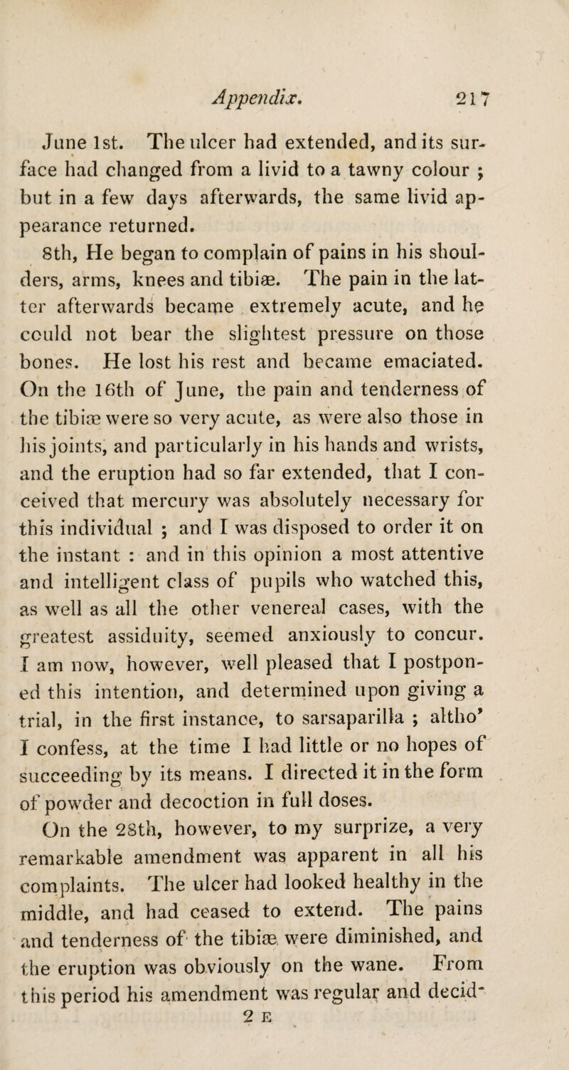 Jane 1st. The ulcer had extended, and its sur- face had changed from a livid to a tawny colour ; but in a few days afterwards, the same livid ap¬ pearance returned. 8th, He began to complain of pains in his shoul¬ ders, arms, knees and tibiae. The pain in the lat¬ ter afterwards became extremely acute, and he could not bear the slightest pressure on those bones. He lost his rest and became emaciated. On the 16th of June, the pain and tenderness of the tibiae were so very acute, as were also those in his joints, and particularly in his hands and wrists, and the eruption had so far extended, that I con¬ ceived that mercury was absolutely necessary for this individual ; and I was disposed to order it on the instant : and in this opinion a most attentive and intelligent class of pupils who watched this, as well as all the other venereal cases, with the greatest assiduity, seemed anxiously to concur. I am now, however, well pleased that I postpon¬ ed this intention, and determined upon giving a trial, in the first instance, to sarsaparilla ; altho* I confess, at the time I had little or no hopes of succeeding by its means. I directed it in the form of powder and decoction in full doses. On the 28th, however, to my surprize, a very remarkable amendment was apparent in all his complaints. The ulcer had looked healthy in the middle, and had ceased to extend. The pains and tenderness of the tibiae were diminished, and x ■ e I the eruption was obviously on the wane. From this period his amendment was regular and decid*