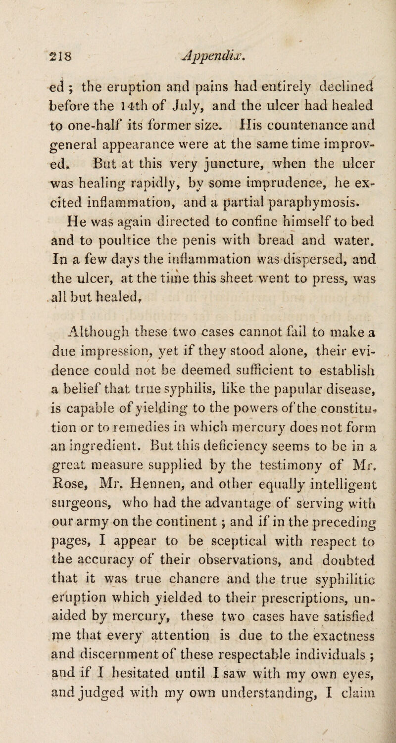 ed ; the eruption and pains had entirely declined before the 14th of July, and the ulcer had healed to one-half its former size. His countenance and general appearance were at the same time improv¬ ed. But at this very juncture, when the ulcer was healing rapidly, by some imprudence, he ex¬ cited inflammation, and a partial paraphymosis. He was again directed to confine himself to bed and to poultice the penis with bread and water. In a few days the inflammation was dispersed, and the ulcer, at the time this sheet went to press, was all but healed. i ' Although these two cases cannot Fall to make a due impression, yet if they stood alone, their evi¬ dence could not be deemed sufficient to establish a belief that true syphilis, like the papular disease, is capable of yielding to the powers of the constitu* tion or to remedies in which mercury does not form an ingredient. But this deficiency seems to be in a great measure supplied by the testimony of Mr. Rose, Mr. Hennen, and other equally intelligent surgeons, who had the advantage of serving with our army on the continent; and if in the preceding pages, I appear to be sceptical with respect to the accuracy of their observations, and doubted that it was true chancre and the true syphilitic eruption which yielded to their prescriptions, un¬ aided by mercury, these two cases have satisfied ■ jne that every attention is due to the exactness and discernment of these respectable individuals ; and if I hesitated until I saw with my own eyes, and judged with my own understanding, I claim