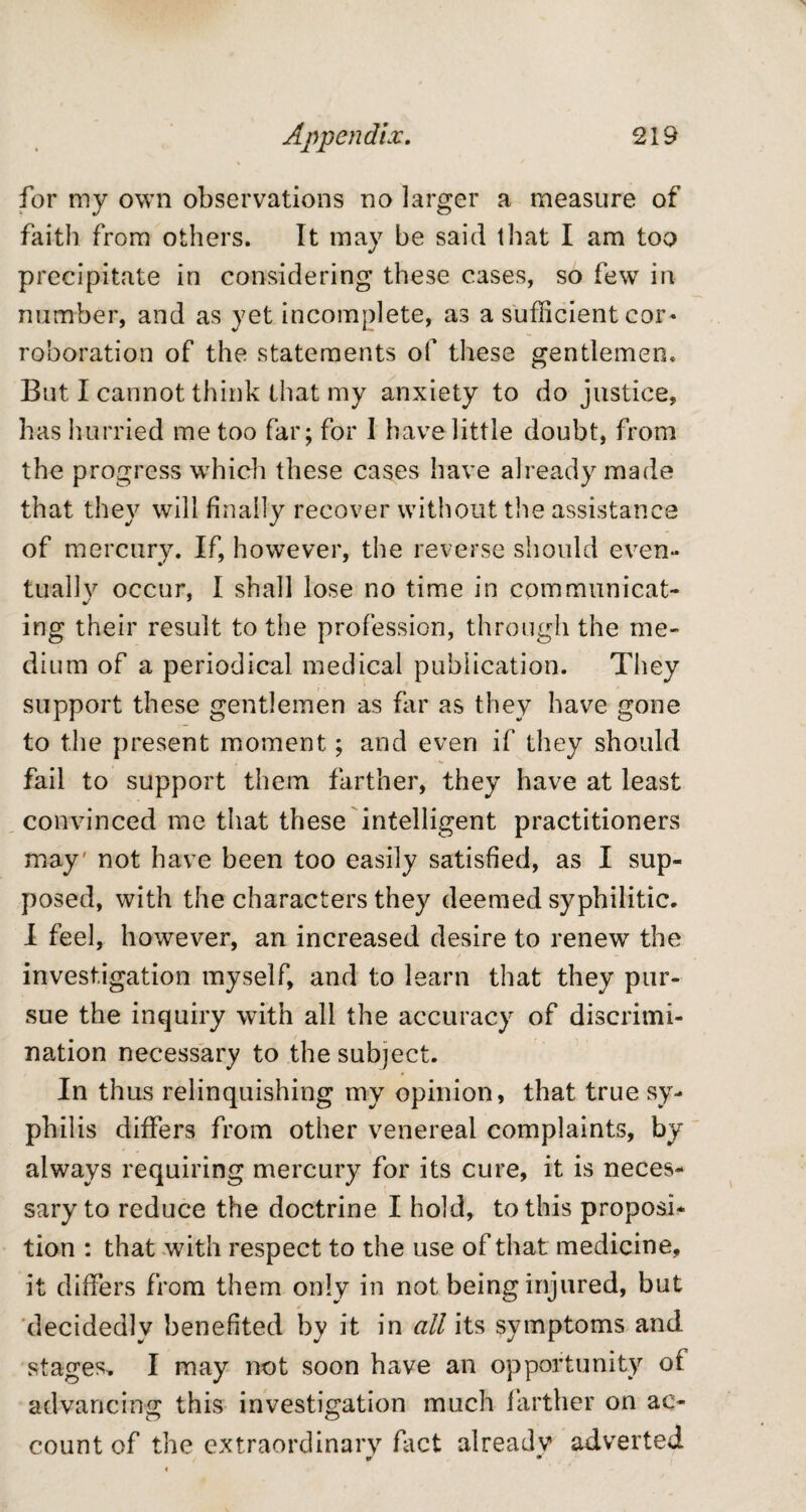 for my own observations no larger a measure of faith from others. It may be said that I am too precipitate in considering these cases, so few in number, and as yet incomplete, as a sufficient cor¬ roboration of the statements of these gentlemen. But I cannot think that my anxiety to do justice, has hurried me too far; for I have little doubt, from the progress which these cases have already made that they will finally recover without the assistance of mercury. If, however, the reverse should even¬ tually occur, I shall lose no time in communicat¬ ing their result to the profession, through the me¬ dium of a periodical medical publication. They support these gentlemen as far as they have gone to the present moment; and even if they should fail to support them farther, they have at least convinced me that these intelligent practitioners may' not have been too easily satisfied, as I sup¬ posed, with the characters they deemed syphilitic. I feel, however, an increased desire to renew the investigation myself, and to learn that they pur¬ sue the inquiry with all the accuracy of discrimi¬ nation necessary to the subject. In thus relinquishing my opinion, that true sy¬ philis differs from other venereal complaints, by always requiring mercury for its cure, it is neces¬ sary to reduce the doctrine I hold, to this proposi¬ tion : that with respect to the use of that medicine, it differs from them only in not being injured, but decidedly benefited by it in all its symptoms and stages, I may not soon have an opportunity of advancing this investigation much farther on ac- o o count of the extraordinary fact alreadv adverted m •