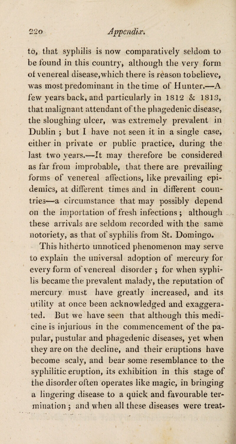 to, that syphilis is now comparatively seldom to be found in this country, although the very form ot venereal disease, which there is reason to believe, was most predominant in the time of Hunter.—A few years back, and particularly in 1812 & 1813, that malignant attendant of the phagedenic disease, the sloughing ulcer, was extremely prevalent in Dublin ; but I have not seen it in a single case, either in private or public practice, during the last two years.*—It may therefore be considered as far from improbable, that there are prevailing forms of venereal affections, like prevailing epi¬ demics, at different times and in different coun¬ tries—a circumstance that may possibly depend on the importation of fresh infections ; although these arrivals are seldom recorded with the same notoriety, as that of syphilis from St. Domingo. This hitherto unnoticed phenomenon may serve to explain the universal adoption of mercury for every form of venereal disorder ; for when syphi¬ lis became the prevalent malady, the reputation of mercury must have greatly increased, and its utility at once been acknowledged and exaggera¬ ted. But we have seen that although this medi¬ cine is injurious in the commencement of the pa¬ pular, pustular and phagedenic diseases, yet when they are on the decline, and their eruptions have become scaly, and bear some resemblance to the syphilitic eruption, its exhibition in this stage of the disorder often operates like magic, in bringing a lingering disease to a qtiick and favourable ter¬ mination ; and when all these diseases were treat-