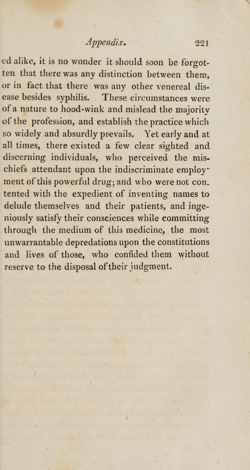 ed alike, it is no wonder it should soon be forgot¬ ten that there was any distinction between them, or in fact that there was any other venereal dis¬ ease besides syphilis. These circumstances were of a nature to hood-wink and mislead the majority of the profession, and establish the practice which so widely and absurdly prevails. Yet early and at all times, there existed a few clear sighted and discerning individuals, who perceived the mis* chiefs attendant upon the indiscriminate employ” ment of this powerful drug; and who were not com tented with the expedient of inventing names to delude themselves and their patients, and inge¬ niously satisfy their consciences while committing through the medium of this medicine, the most unwarrantable depredations upon the constitutions and lives of those, who confided them without reserve to the disposal of their judgment.